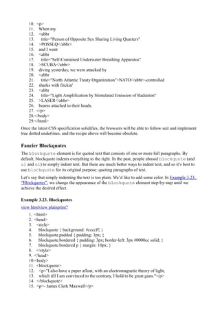 10. <p>
11. When my
12. <abbr
13. title="Person of Opposite Sex Sharing Living Quarters"
14. >POSSLQ</abbr>
15. and I went
16. <abbr
17. title="Self-Contained Underwater Breathing Apparatus"
18. >SCUBA</abbr>
19. diving yesterday, we were attacked by
20. <abbr
21. title="North Atlantic Treaty Organization">NATO</abbr>-controlled
22. sharks with frickin'
23. <abbr
24. title="Light Amplification by Stimulated Emission of Radiation"
25. >LASER</abbr>
26. beams attached to their heads.
27. </p>
28.</body>
29.</html>
Once the latest CSS specification solidifies, the browsers will be able to follow suit and implement
true dotted underlines, and the recipe above will become obsolete.
Fancier Blockquotes
The blockquote element is for quoted text that consists of one or more full paragraphs. By
default, blockquote indents everything to the right. In the past, people abused blockquote (and
ul and ol) to simply indent text. But there are much better ways to indent text, and so it’s best to
use blockquote for its original purpose: quoting paragraphs of text.
Let’s say that simply indenting the text is too plain. We’d like to add some color. In Example 3.23,
“Blockquotes”, we change the appearance of the blockquote element step-by-step until we
achieve the desired effect.
Example 3.23. Blockquotes
view htmlview plainprint?
1. <html>
2. <head>
3. <style>
4. blockquote { background: #ccccff; }
5. blockquote.padded { padding: 3px; }
6. blockquote.bordered { padding: 3px; border-left: 3px #0000cc solid; }
7. blockquote.bordered p { margin: 10px; }
8. </style>
9. </head>
10.<body>
11. <blockquote>
12. <p>"I also have a paper afloat, with an electromagnetic theory of light,
13. which till I am convinced to the contrary, I hold to be great guns."</p>
14. </blockquote>
15. <p>- James Clerk Maxwell</p>
 