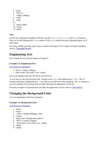 5. <body>
6. This is a
7. simple webpage.
8. And I
9. mean
10.
11. really simple.
12.</body>
13.</html>
Note
For brevity, subsequent examples will leave out the html, head, title, and body elements,
since we’re just changing the body content. If the head content becomes important again, we’ll
add it back.
Of course, HTML provides many ways to control whitespace. For a couple of simple examples,
refer to “Paragraph Breaks”.
Emphasizing Text
Now change the text of your simple web page to:
Example 1.5. Emphasized Text
view htmlview plainprint?
1. This is a simple webpage.
2. And I mean <em>really</em> simple.
Save your changes and view the file in your browser.
As you can see, the text becomes italic, starting at the <em> and ending at the </em>. The em
element represents emphasized text — text that you would stress when speaking. The em element is
our first example of an element that can affect the physical appearance of the text.
For more examples of elements that can affect the appearance of text, refer to “Font Styles”.
Changing the Background Color
Let’s do something a little more dramatic:
Example 1.6. Background Color
view htmlview plainprint?
1. <html>
2. <head>
3. <title>A Simple Webpage</title>
4. </head>
5. <body style="background: yellow">
6. This is a simple webpage.
7. And I mean <em>really</em> simple.
8. </body>
9. </html>
 