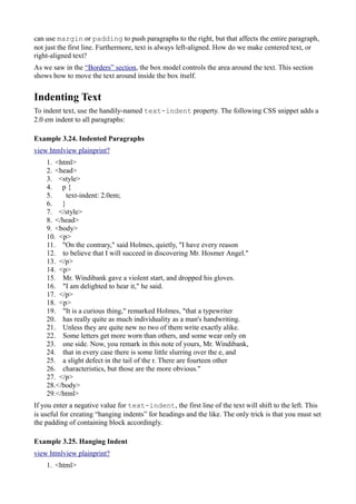 can use margin or padding to push paragraphs to the right, but that affects the entire paragraph,
not just the first line. Furthermore, text is always left-aligned. How do we make centered text, or
right-aligned text?
As we saw in the “Borders” section, the box model controls the area around the text. This section
shows how to move the text around inside the box itself.
Indenting Text
To indent text, use the handily-named text-indent property. The following CSS snippet adds a
2.0 em indent to all paragraphs:
Example 3.24. Indented Paragraphs
view htmlview plainprint?
1. <html>
2. <head>
3. <style>
4. p {
5. text-indent: 2.0em;
6. }
7. </style>
8. </head>
9. <body>
10. <p>
11. "On the contrary," said Holmes, quietly, "I have every reason
12. to believe that I will succeed in discovering Mr. Hosmer Angel."
13. </p>
14. <p>
15. Mr. Windibank gave a violent start, and dropped his gloves.
16. "I am delighted to hear it," he said.
17. </p>
18. <p>
19. "It is a curious thing," remarked Holmes, "that a typewriter
20. has really quite as much individuality as a man's handwriting.
21. Unless they are quite new no two of them write exactly alike.
22. Some letters get more worn than others, and some wear only on
23. one side. Now, you remark in this note of yours, Mr. Windibank,
24. that in every case there is some little slurring over the e, and
25. a slight defect in the tail of the r. There are fourteen other
26. characteristics, but those are the more obvious."
27. </p>
28.</body>
29.</html>
If you enter a negative value for text-indent, the first line of the text will shift to the left. This
is useful for creating “hanging indents” for headings and the like. The only trick is that you must set
the padding of containing block accordingly.
Example 3.25. Hanging Indent
view htmlview plainprint?
1. <html>
 