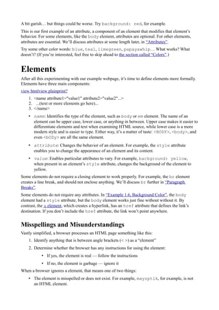 A bit garish… but things could be worse. Try background: red, for example.
This is our first example of an attribute, a component of an element that modifies that element’s
behavior. For some elements, like the body element, attributes are optional. For other elements,
attributes are essential. We’ll discuss attributes at some length later, in “Attributes”.
Try some other color words: blue, teal, limegreen, papayawhip… What works? What
doesn’t? (If you’re interested, feel free to skip ahead to the section called “Colors”.)
Elements
After all this experimenting with our example webpage, it’s time to define elements more formally.
Elements have three main components:
view htmlview plainprint?
1. <name attribute1="value1" attribute2="value2"...>
2. ...(text or more elements go here)...
3. </name>
• name: Identifies the type of the element, such as body or em element. The name of an
element can be upper case, lower case, or anything in between. Upper case makes it easier to
differentiate elements and text when examining HTML source, while lower case is a more
modern style and is easier to type. Either way, it’s a matter of taste: <BODY>, <body>, and
even <bODy> are all the same element.
• attribute: Changes the behavior of an element. For example, the style attribute
enables you to change the appearance of an element and its content.
• value: Enables particular attributes to vary. For example, background: yellow,
when present in an element’s style attribute, changes the background of the element to
yellow.
Some elements do not require a closing element to work properly. For example, the br element
creates a line break, and should not enclose anything. We’ll discuss br further in “Paragraph
Breaks”.
Some elements do not require any attributes. In “Example 1.6, Background Color”, the body
element had a style attribute, but the body element works just fine without without it. By
contrast, the a element, which creates a hyperlink, has an href attribute that defines the link’s
destination. If you don’t include the href attribute, the link won’t point anywhere.
Misspellings and Misunderstandings
Vastly simplified, a browser processes an HTML page something like this:
1. Identify anything that is between angle brackets (< >) as a “element”
2. Determine whether the browser has any instructions for using the element:
• If yes, the element is real — follow the instructions
• If no, the element is garbage — ignore it
When a browser ignores a element, that means one of two things:
• The element is misspelled or does not exist. For example, mxyzptlk, for example, is not
an HTML element.
 