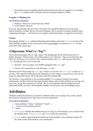 • The element means something, but that particular browser does not support it. For example,
the blink element works in Firefox, but not in Internet Explorer or Safari.
Example 1.7. Blinking Text
view htmlview plainprint?
1. Warning: <blink>For external use only</blink>.
2. Avoid contact with eyes.
If you are using Firefox, the text in the “view html” box should be blinking. If you are using
Internet Explorer or Safari, the text will not be blinking. This is actually a common situation when
composing web pages — one browser won’t support a particular feature, or supports it incorrectly.
Caution
Most people find the blink element distracting and irritating, and in fact blink is not part of the
official HTML standard. In fact, I am aware of only one example of a good use of blink on the
entire Web. Well, maybe two.
A Digression: What’s a “Tag”?
You’ll often hear people refer to “tags,” as in, “The markup tags tell the Web browser how to
display the page.” Almost always, they really meant to say “elements.” Tags are not elements, they
define the boundaries of an element. The p element begins with a <p> open tag and ends with a
</p> closing tag, but it is not a tag itself.
• Incorrect: “You can make a new HTML paragraph with a <p> tag!”
• Correct: “It’s a good idea to close that open <p> tag.”
Sometimes you’ll hear people say “alt tag,” which is even worse. An “alt tag” is really an alt
attribute. This important attribute provides alternative text for images, in case the user can’t see the
image for some other reason. We’ll talk more about this attribute later.
The element vs. tag confusion is sort of understandable: it’s a common mistake even among
professionals, and they both look like angle-brackety things, after all. But attributes are not tags, not
even close. If you hear someone say “alt tag,” this is a key indication that the speaker does not
understand HTML very well. (You probably shouldn’t invite them to your next birthday party.)
Attributes
Attributes modify the behavior of a element. Attributes allow you to change sizes, colors, specify
link locations, and much more. They have two main components:
view htmlview plainprint?
1. <name attribute1="value1" attribute2="value2" ...>
2. ...(text or more elements go here)...
3. </name>
• attribute: Defines the attribute that you’re using. As with elements, case is irrelevant for
the attribute name. STYLE, style, and sTyLE all do the same thing.
• value: Selects a particular kind of behavior for the attribute. Case sometimes matters for
the values inside of the attribute, so be careful here.
 