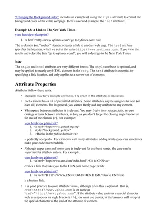 “Changing the Background Color” includes an example of using the style attribute to control the
background color of the entire webpage. Here’s a second example, the href attribute:
Example 1.8. A Link to The New York Times
view htmlview plainprint?
1. <a href="http://www.nytimes.com">go to nytimes.com!</a>
The a element (or, “anchor” element) creates a link to another web page. The href attribute
specifies the location, which we set to the value http://www.nytimes.com. If you view the
results and select the link “go to nytimes.com!”, you will indeed go to the New York Times.
Note
The style and href attributes are very different beasts. The style attribute is optional, and
may be applied to nearly any HTML element in the body. The href attribute is essential for
specifying a link location, and only applies to a narrow set of elements.
Attribute Properties
Attributes follow these rules:
• Elements may have multiple attributes. The order of the attributes is irrelevant.
• Each element has a list of permitted attributes. Some attributes may be assigned to most (or
even all) elements. But in general, you cannot freely add any attribute to any element.
• Whitespace between attributes is irrelevant. You may freely insert spaces, tabs, or even
carriage returns between attributes, as long as you don’t forget the closing angle bracket at
the end of the element (>). For example:
view htmlview plainprint?
1. <a href="http://www.gutenberg.org"
2. style="background: yellow"
3. >Books in the public domain</a>
is perfectly acceptable. For elements with many attributes, adding whitespace can sometimes
make your code more readable.
• Although upper case and lower case is irrelevant for attribute names, the case can be
important for attribute values. For example,
view htmlview plainprint?
1. <a href="http://www.cnn.com/index.html">Go to CNN</a>
creates a link that takes you to the CNN.com home page, while
view htmlview plainprint?
1. <a href="HTTP://WWW.CNN.COM/INDEX.HTML">Go to CNN</a>
is a broken link.
• It is good practice to quote attribute values, although often this is optional. That is,
href=http://www.yahoo.com is the same as
href="http://www.yahoo.com". If the attribute value contains a special character
such as a space or an angle bracket (< >), you must use quotes, or the browser will interpret
the special character as the end of the attribute or element.
 
