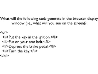 What will the following code generate in the browser display window (i.e., what will you see on the screen)? <ol> <li>Put the key in the ignition.</li> <li>Put on your seat belt.</li> <li>Depress the brake pedal.</li> <li>Turn the key.</li> </ol> 