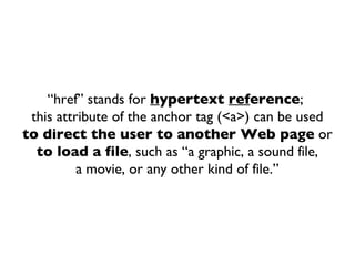 “ href” stands for  h ypertext  ref erence ;  this attribute of the anchor tag (<a>) can be used to direct the user to another Web page  or to load a file , such as “a graphic, a sound file, a movie, or any other kind of file.” 
