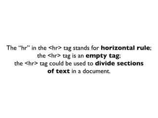 The “hr” in the <hr> tag stands for  horizontal rule ; the <hr> tag is an  empty tag ; the <hr> tag could be used to  divide sections of text  in a document. 