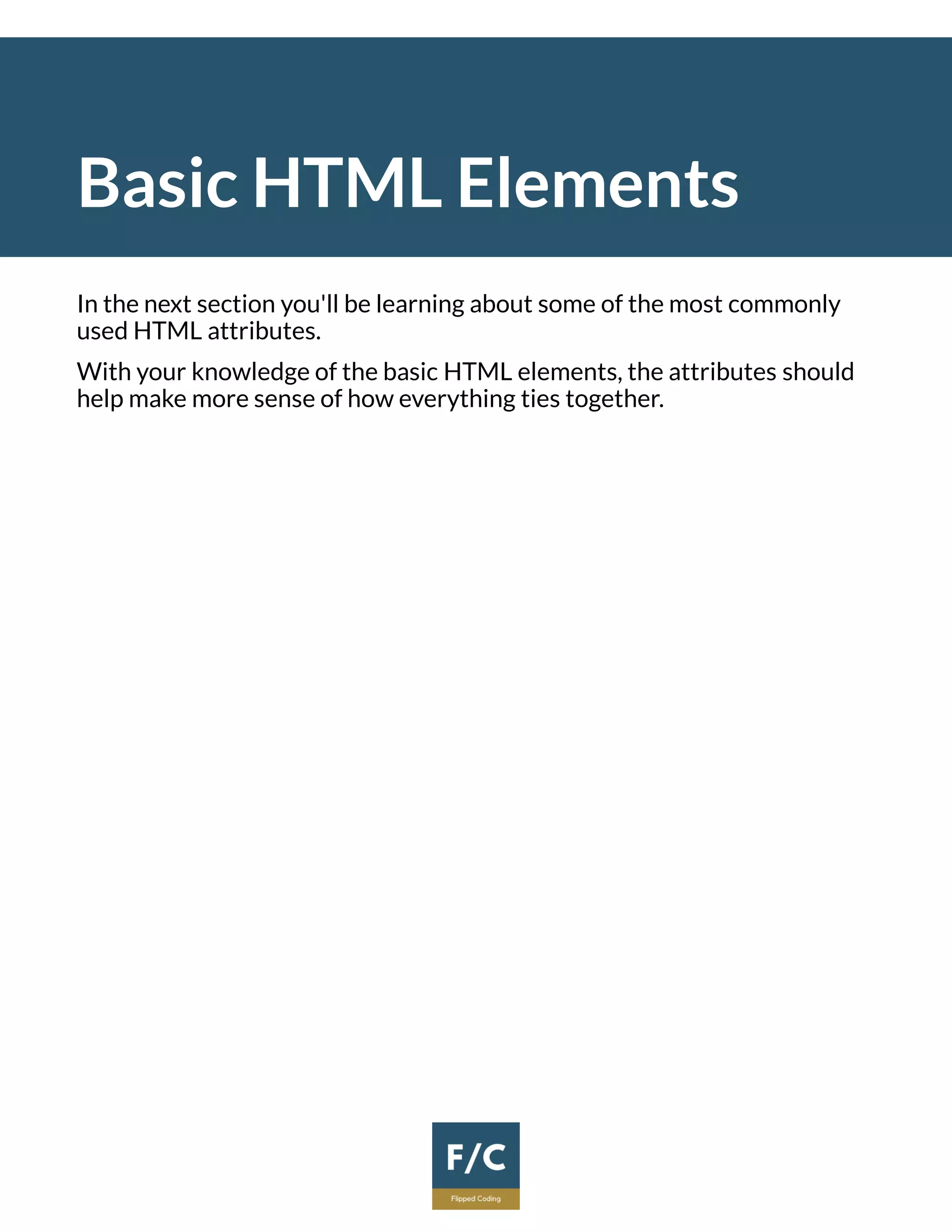 Basic HTML Elements
In the next section you'll be learning about some of the most commonly
used HTML attributes.
With your knowledge of the basic HTML elements, the attributes should
help make more sense of how everything ties together.
 