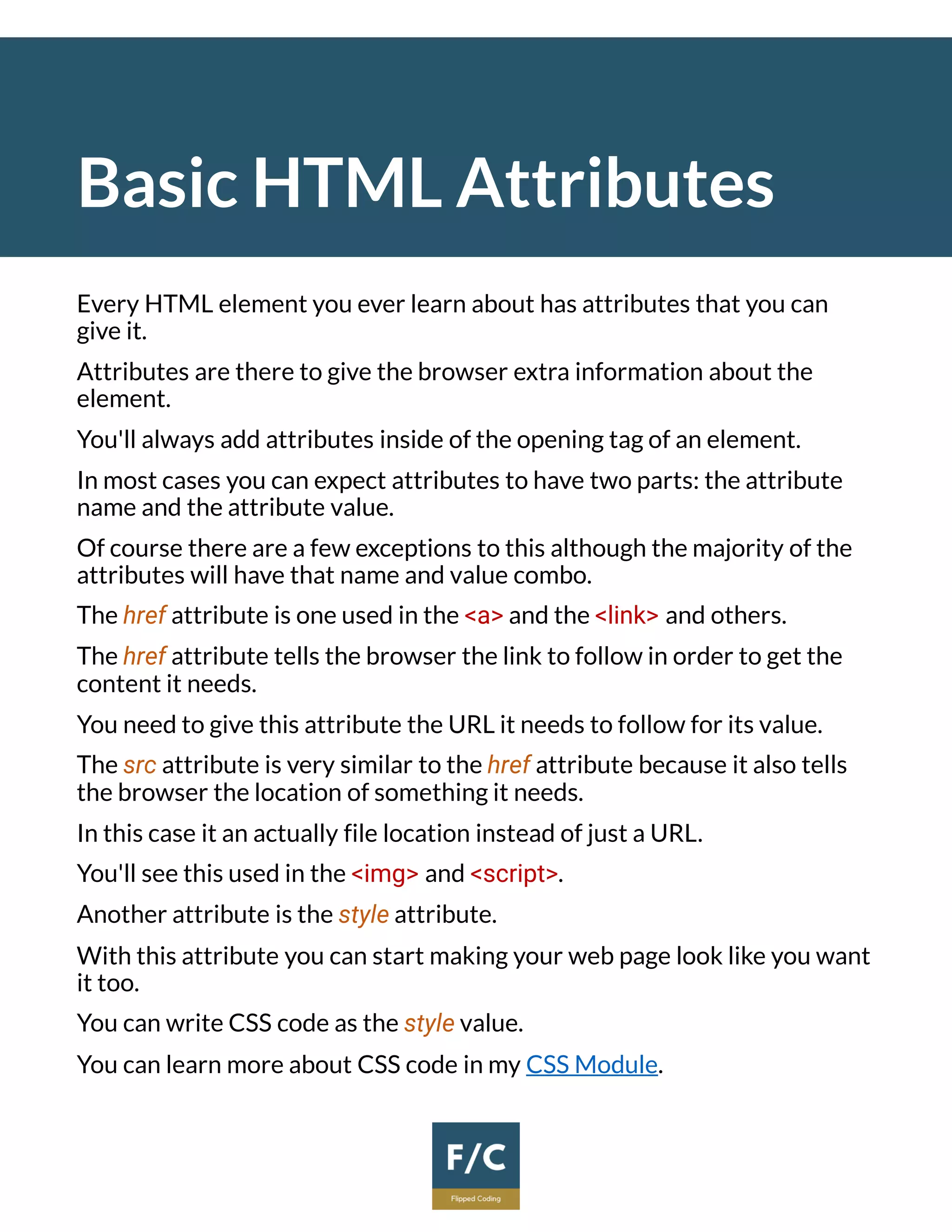 Basic HTML Attributes
Every HTML element you ever learn about has attributes that you can
give it.
Attributes are there to give the browser extra information about the
element.
You'll always add attributes inside of the opening tag of an element.
In most cases you can expect attributes to have two parts: the attribute
name and the attribute value.
Of course there are a few exceptions to this although the majority of the
attributes will have that name and value combo.
The href attribute is one used in the <a> and the <link> and others.
The href attribute tells the browser the link to follow in order to get the
content it needs.
You need to give this attribute the URL it needs to follow for its value.
The src attribute is very similar to the href attribute because it also tells
the browser the location of something it needs.
In this case it an actually file location instead of just a URL.
You'll see this used in the <img> and <script>.
Another attribute is the style attribute.
With this attribute you can start making your web page look like you want
it too.
You can write CSS code as the style value.
You can learn more about CSS code in my CSS Module.
 