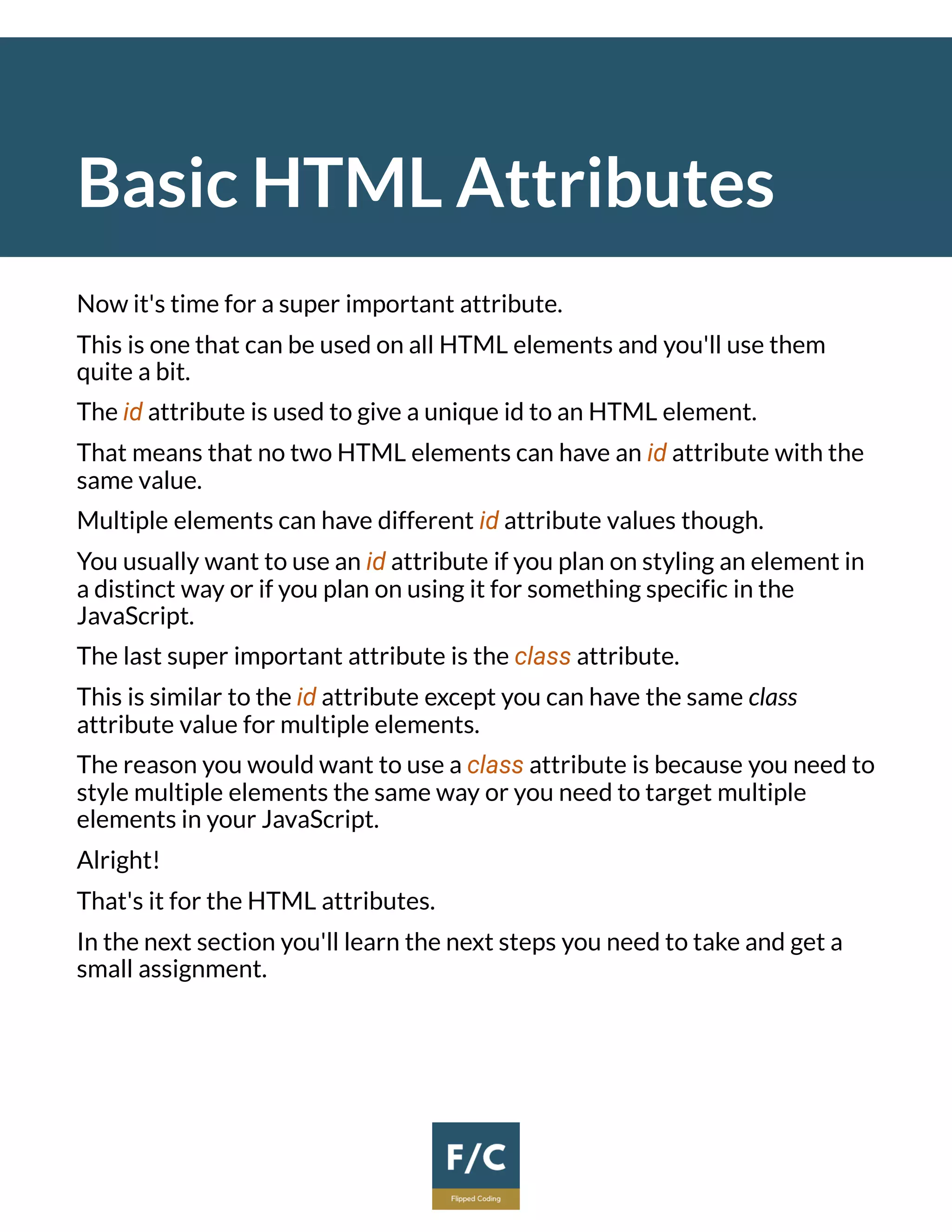 Basic HTML Attributes
Now it's time for a super important attribute.
This is one that can be used on all HTML elements and you'll use them
quite a bit.
The id attribute is used to give a unique id to an HTML element.
That means that no two HTML elements can have an id attribute with the
same value.
Multiple elements can have different id attribute values though.
You usually want to use an id attribute if you plan on styling an element in
a distinct way or if you plan on using it for something specific in the
JavaScript.
The last super important attribute is the class attribute.
This is similar to the id attribute except you can have the same class
attribute value for multiple elements.
The reason you would want to use a class attribute is because you need to
style multiple elements the same way or you need to target multiple
elements in your JavaScript.
Alright!
That's it for the HTML attributes.
In the next section you'll learn the next steps you need to take and get a
small assignment.
 