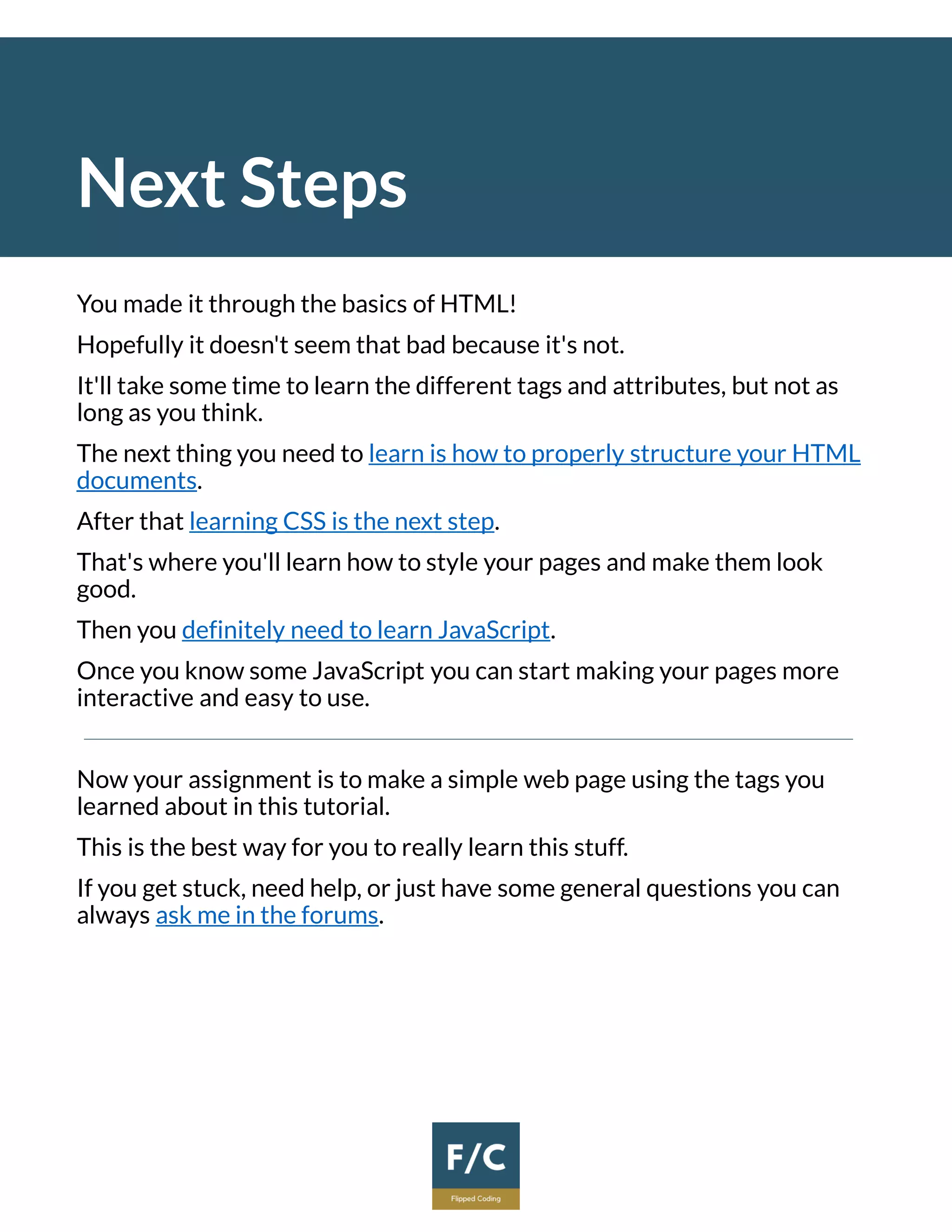 Next Steps
You made it through the basics of HTML!
Hopefully it doesn't seem that bad because it's not.
It'll take some time to learn the different tags and attributes, but not as
long as you think.
The next thing you need to learn is how to properly structure your HTML
documents.
After that learning CSS is the next step.
That's where you'll learn how to style your pages and make them look
good.
Then you definitely need to learn JavaScript.
Once you know some JavaScript you can start making your pages more
interactive and easy to use.
Now your assignment is to make a simple web page using the tags you
learned about in this tutorial.
This is the best way for you to really learn this stuff.
If you get stuck, need help, or just have some general questions you can
always ask me in the forums.
 