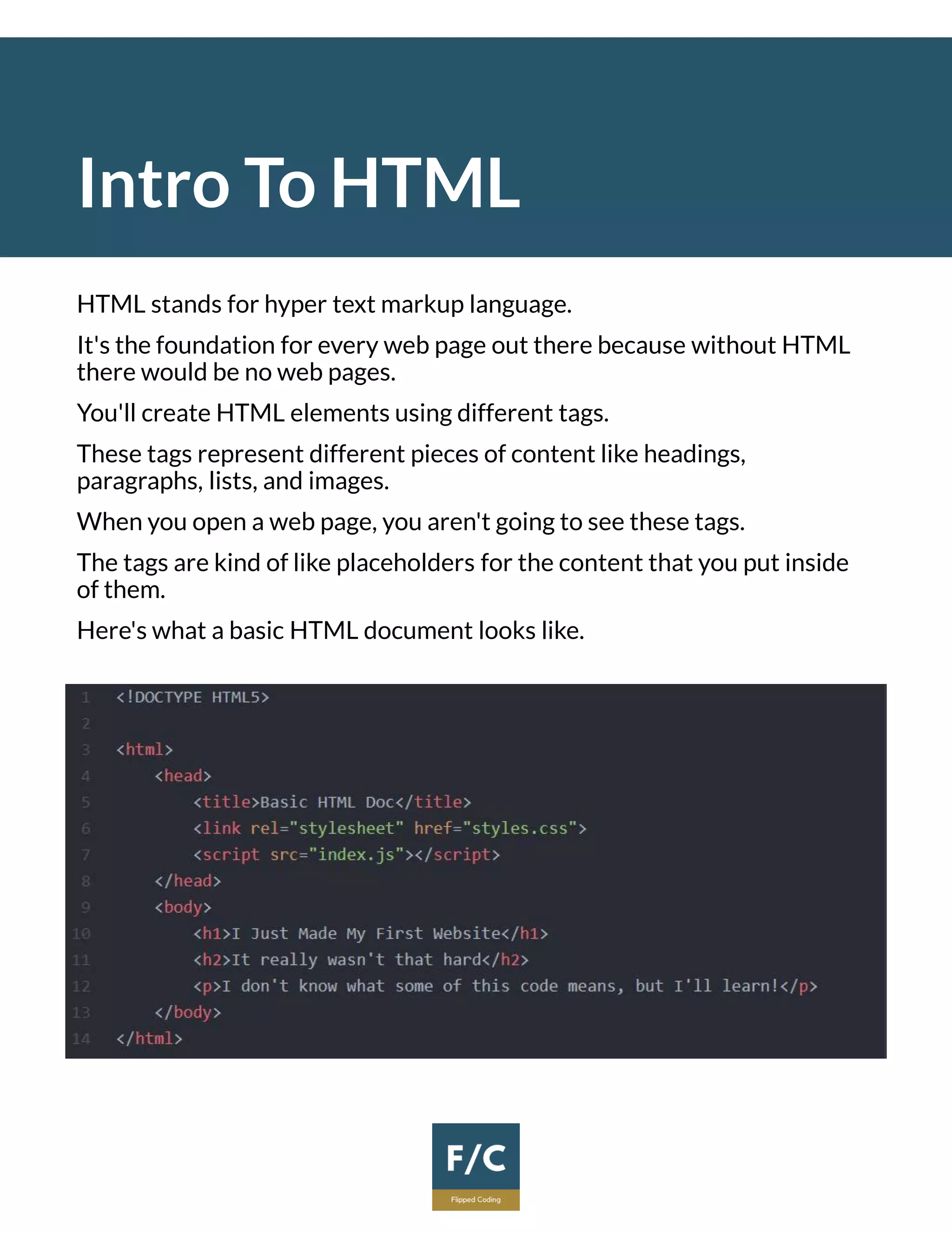 Intro To HTML
HTML stands for hyper text markup language.
It's the foundation for every web page out there because without HTML
there would be no web pages.
You'll create HTML elements using different tags.
These tags represent different pieces of content like headings,
paragraphs, lists, and images.
When you open a web page, you aren't going to see these tags.
The tags are kind of like placeholders for the content that you put inside
of them.
Here's what a basic HTML document looks like.
 