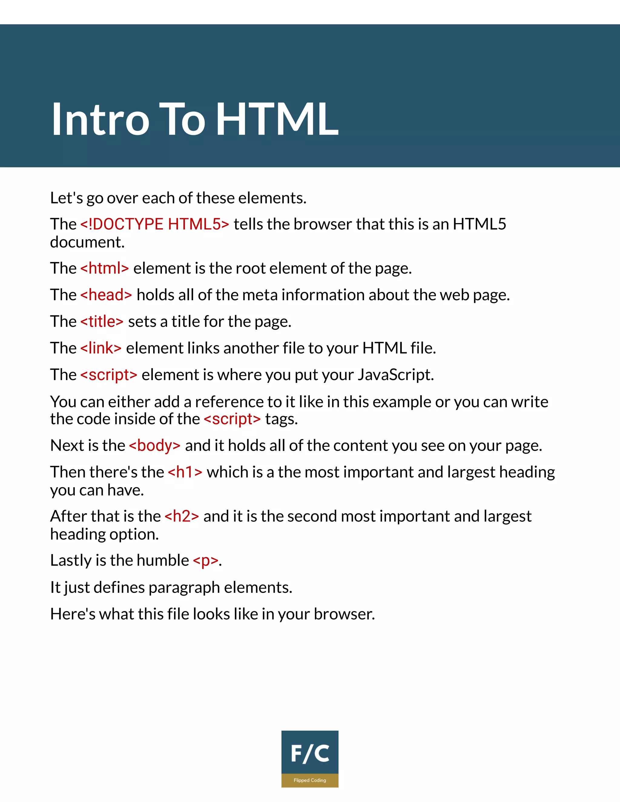 Intro To HTML
Let's go over each of these elements.
The <!DOCTYPE HTML5> tells the browser that this is an HTML5
document.
The <html> element is the root element of the page.
The <head> holds all of the meta information about the web page.
The <title> sets a title for the page.
The <link> element links another file to your HTML file.
The <script> element is where you put your JavaScript.
You can either add a reference to it like in this example or you can write
the code inside of the <script> tags.
Next is the <body> and it holds all of the content you see on your page.
Then there's the <h1> which is a the most important and largest heading
you can have.
After that is the <h2> and it is the second most important and largest
heading option.
Lastly is the humble <p>.
It just defines paragraph elements.
Here's what this file looks like in your browser.
 