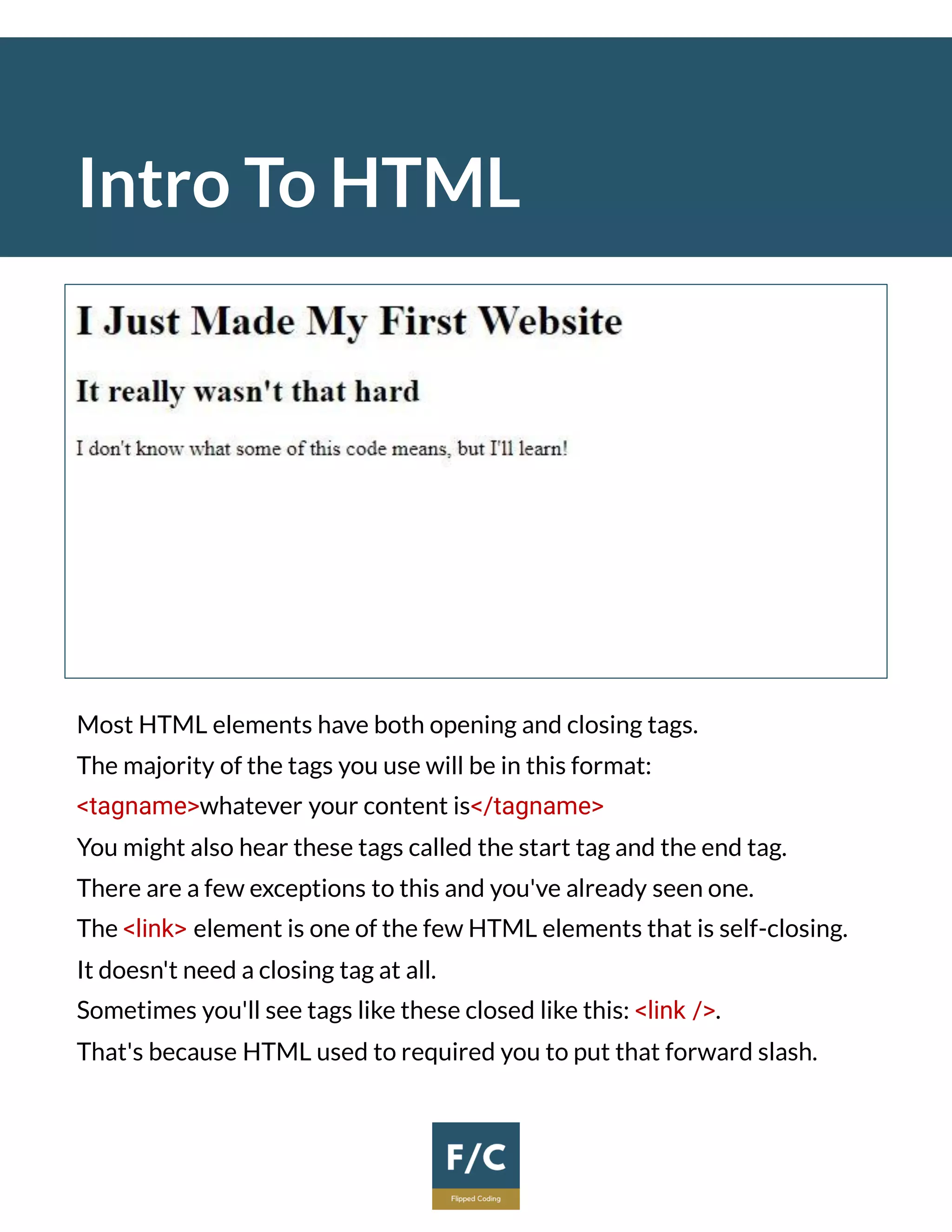 Intro To HTML
Most HTML elements have both opening and closing tags.
The majority of the tags you use will be in this format:
<tagname>whatever your content is</tagname>
You might also hear these tags called the start tag and the end tag.
There are a few exceptions to this and you've already seen one.
The <link> element is one of the few HTML elements that is self-closing.
It doesn't need a closing tag at all.
Sometimes you'll see tags like these closed like this: <link />.
That's because HTML used to required you to put that forward slash.
 
