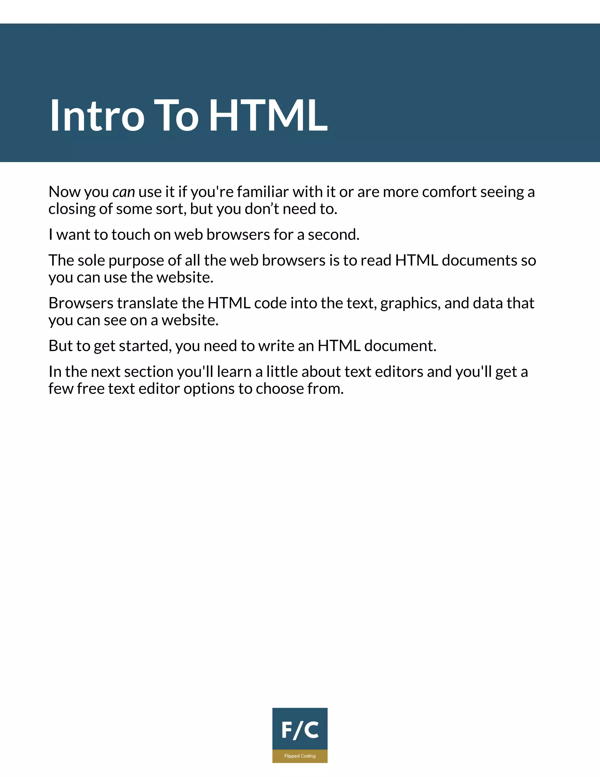 Intro To HTML
Now you can use it if you're familiar with it or are more comfort seeing a
closing of some sort, but you don’t need to.
I want to touch on web browsers for a second.
The sole purpose of all the web browsers is to read HTML documents so
you can use the website.
Browsers translate the HTML code into the text, graphics, and data that
you can see on a website.
But to get started, you need to write an HTML document.
In the next section you'll learn a little about text editors and you'll get a
few free text editor options to choose from.
 