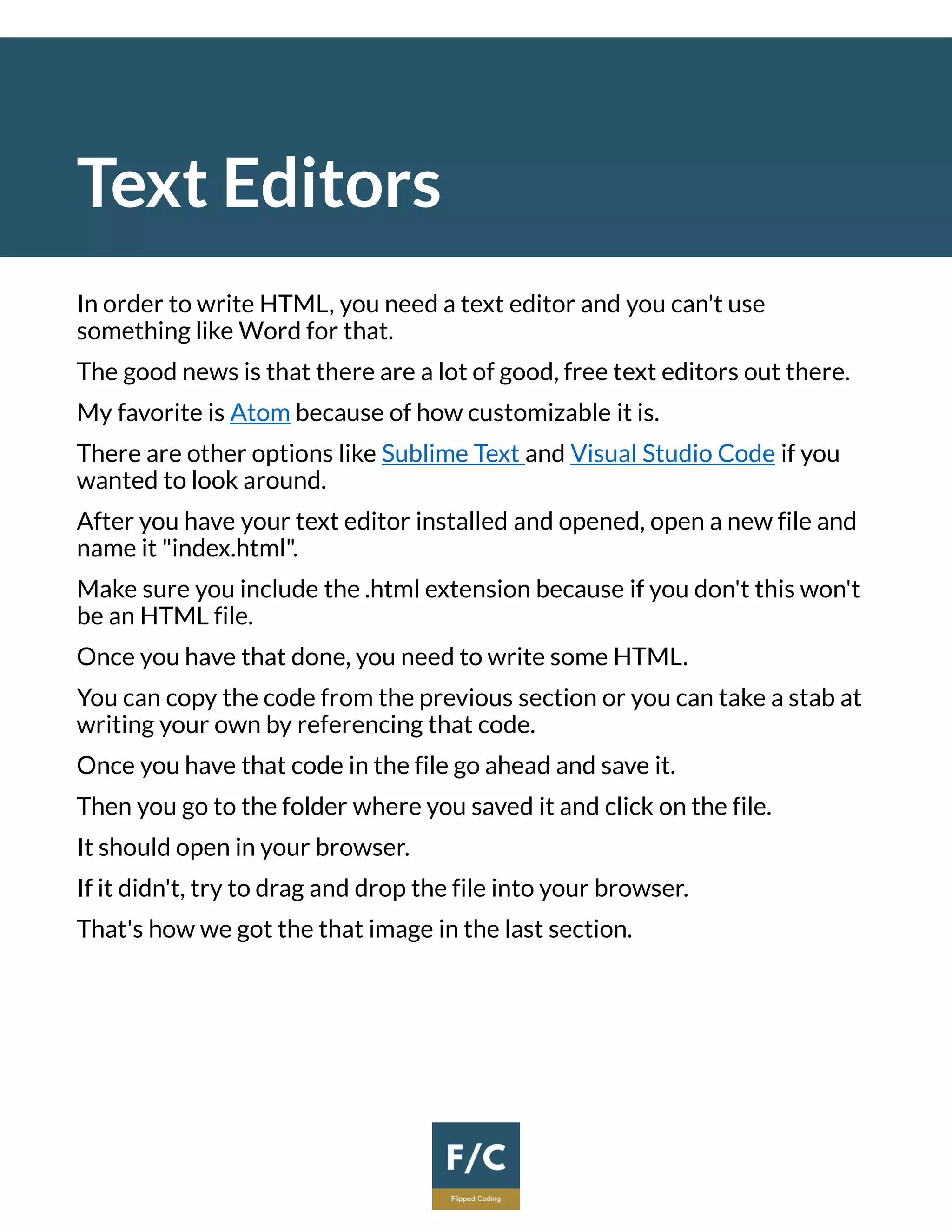 Text Editors
In order to write HTML, you need a text editor and you can't use
something like Word for that.
The good news is that there are a lot of good, free text editors out there.
My favorite is Atom because of how customizable it is.
There are other options like Sublime Text and Visual Studio Code if you
wanted to look around.
After you have your text editor installed and opened, open a new file and
name it "index.html".
Make sure you include the .html extension because if you don't this won't
be an HTML file.
Once you have that done, you need to write some HTML.
You can copy the code from the previous section or you can take a stab at
writing your own by referencing that code.
Once you have that code in the file go ahead and save it.
Then you go to the folder where you saved it and click on the file.
It should open in your browser.
If it didn't, try to drag and drop the file into your browser.
That's how we got the that image in the last section.
 