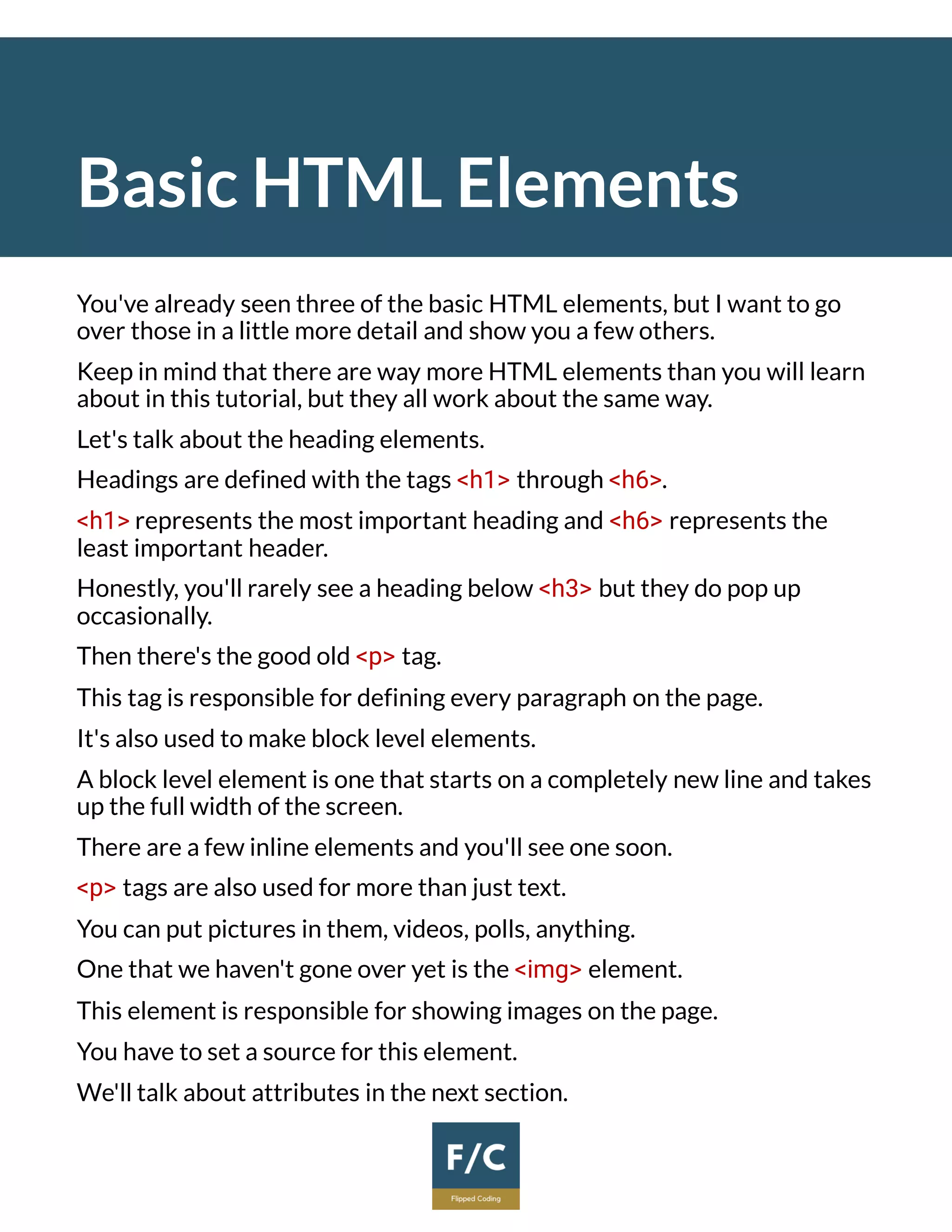 Basic HTML Elements
You've already seen three of the basic HTML elements, but I want to go
over those in a little more detail and show you a few others.
Keep in mind that there are way more HTML elements than you will learn
about in this tutorial, but they all work about the same way.
Let's talk about the heading elements.
Headings are defined with the tags <h1> through <h6>.
<h1> represents the most important heading and <h6> represents the
least important header.
Honestly, you'll rarely see a heading below <h3> but they do pop up
occasionally.
Then there's the good old <p> tag.
This tag is responsible for defining every paragraph on the page.
It's also used to make block level elements.
A block level element is one that starts on a completely new line and takes
up the full width of the screen.
There are a few inline elements and you'll see one soon.
<p> tags are also used for more than just text.
You can put pictures in them, videos, polls, anything.
One that we haven't gone over yet is the <img> element.
This element is responsible for showing images on the page.
You have to set a source for this element.
We'll talk about attributes in the next section.
 