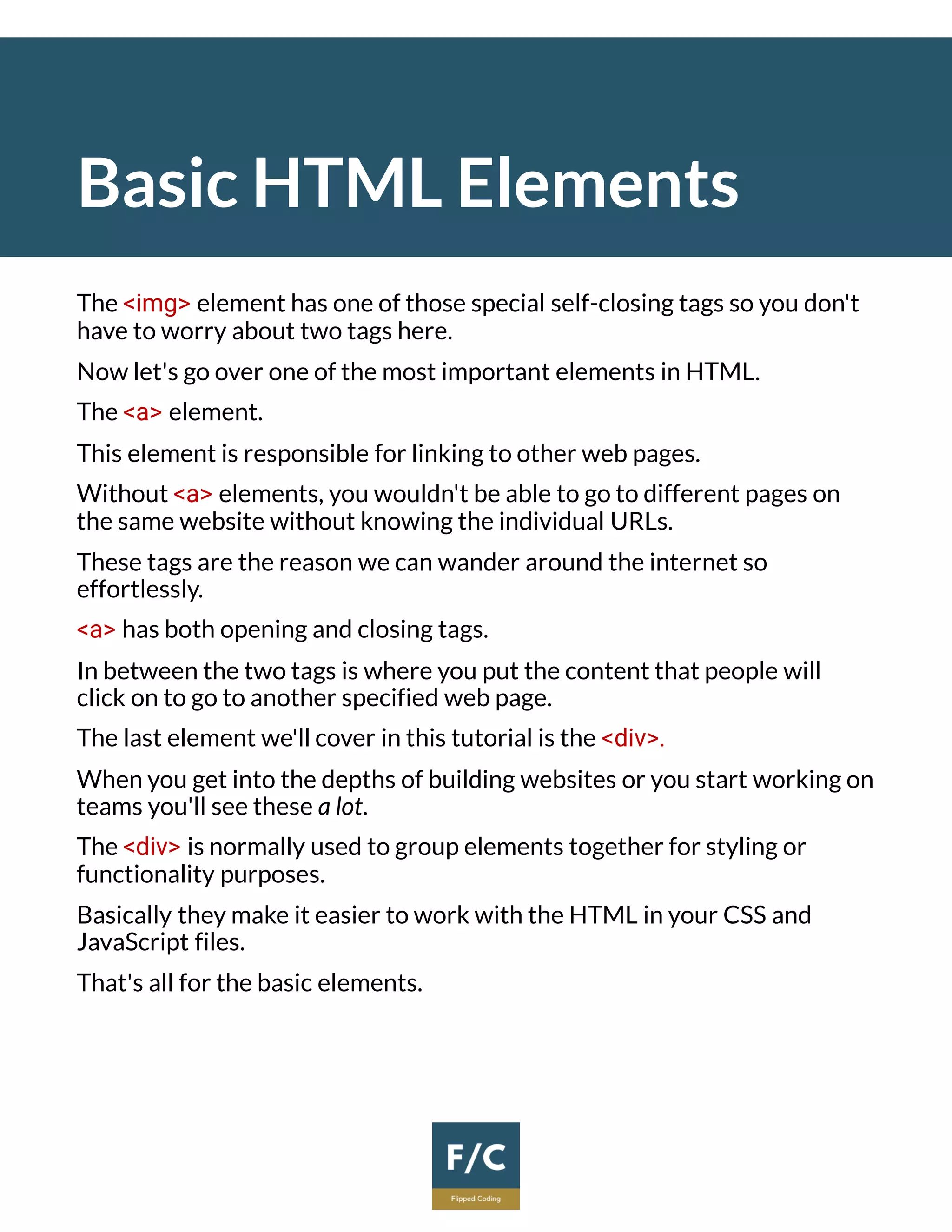 Basic HTML Elements
The <img> element has one of those special self-closing tags so you don't
have to worry about two tags here.
Now let's go over one of the most important elements in HTML.
The <a> element.
This element is responsible for linking to other web pages.
Without <a> elements, you wouldn't be able to go to different pages on
the same website without knowing the individual URLs.
These tags are the reason we can wander around the internet so
effortlessly.
<a> has both opening and closing tags.
In between the two tags is where you put the content that people will
click on to go to another specified web page.
The last element we'll cover in this tutorial is the <div>.
When you get into the depths of building websites or you start working on
teams you'll see these a lot.
The <div> is normally used to group elements together for styling or
functionality purposes.
Basically they make it easier to work with the HTML in your CSS and
JavaScript files.
That's all for the basic elements.
 