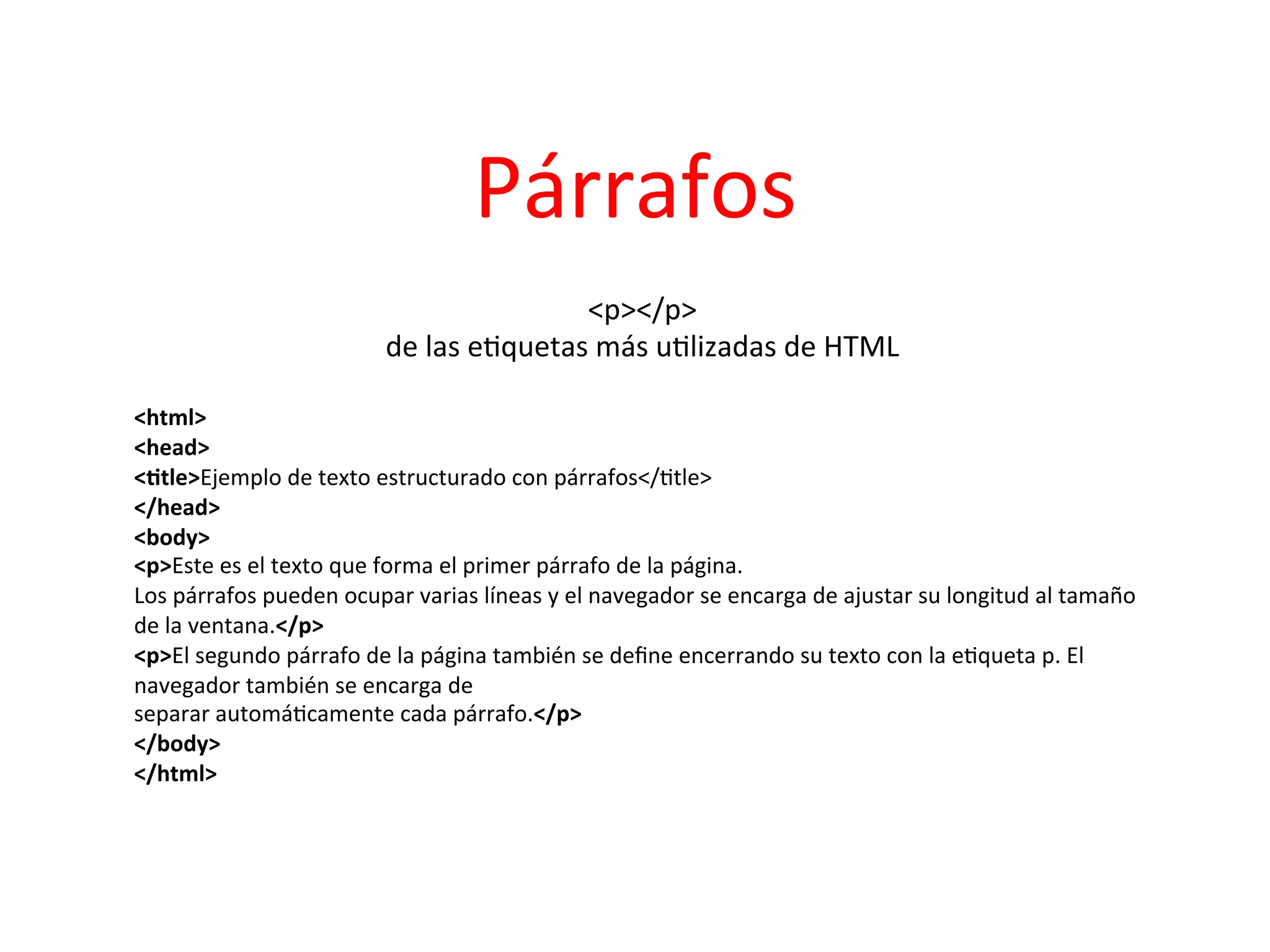 Párrafos	
  
                                                          <p></p>      	
  
                                     de	
  las	
  e3quetas	
  más	
  u3lizadas	
  de	
  HTML
                                                                                           	
  
                                                                	
  
<html>	
  
<head>	
  
<2tle>Ejemplo	
  de	
  texto	
  estructurado	
  con	
  párrafos</3tle>	
  
</head>	
  
<body>	
  
<p>Este	
  es	
  el	
  texto	
  que	
  forma	
  el	
  primer	
  párrafo	
  de	
  la	
  página.	
  
Los	
  párrafos	
  pueden	
  ocupar	
  varias	
  líneas	
  y	
  el	
  navegador	
  se	
  encarga	
  de	
  ajustar	
  su	
  longitud	
  al	
  tamaño	
  
de	
  la	
  ventana.</p>	
  
<p>El	
  segundo	
  párrafo	
  de	
  la	
  página	
  también	
  se	
  deﬁne	
  encerrando	
  su	
  texto	
  con	
  la	
  e3queta	
  p.	
  El	
  
navegador	
  también	
  se	
  encarga	
  de	
  
separar	
  automá3camente	
  cada	
  párrafo.</p>	
  
</body>	
  
</html>	
  
 