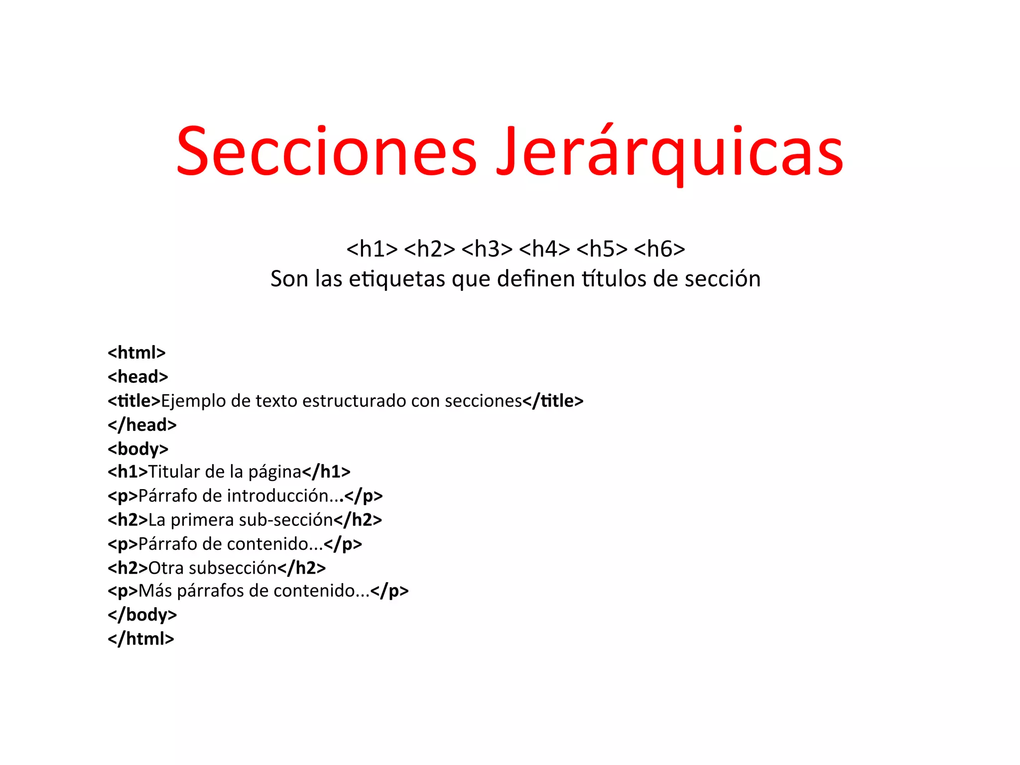 Secciones	
  Jerárquicas	
  
                                     <h1>	
  <h2>	
  <h3>	
  <h4>	
  <h5>	
  <h6>	
  
                         Son	
  las	
  e3quetas	
  que	
  deﬁnen	
  ptulos	
  de	
  sección	
  
	
  
	
  
<html>	
  
<head>	
  
<2tle>Ejemplo	
  de	
  texto	
  estructurado	
  con	
  secciones</2tle>	
  
</head>	
  
<body>	
  
<h1>Titular	
  de	
  la	
  página</h1>	
  
<p>Párrafo	
  de	
  introducción...</p>	
  
<h2>La	
  primera	
  sub-­‐sección</h2>	
  
<p>Párrafo	
  de	
  contenido...</p>	
  
<h2>Otra	
  subsección</h2>	
  
<p>Más	
  párrafos	
  de	
  contenido...</p>	
  
</body>	
  
</html>	
  
 