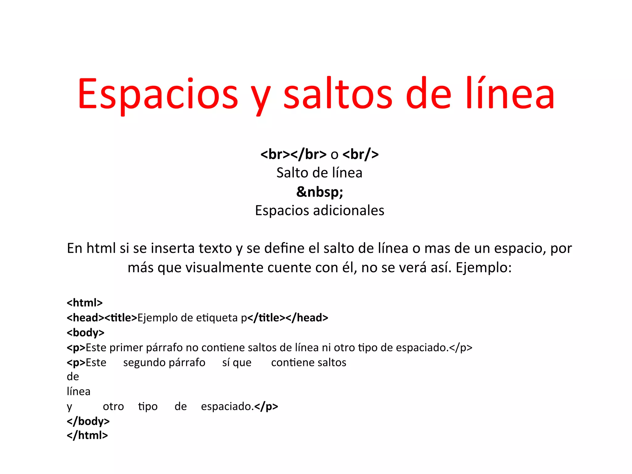 Espacios	
  y	
  saltos	
  de	
  línea	
  
                                                     <br></br>	
  o	
  <br/>          	
  
                                                           Salto	
  de	
  línea  	
  
                                                              &nbsp;        	
  
                                                    Espacios	
  adicionales                	
  
                                                                    	
  
En	
  html	
  si	
  se	
  inserta	
  texto	
  y	
  se	
  deﬁne	
  el	
  salto	
  de	
  línea	
  o	
  mas	
  de	
  un	
  espacio,	
  por	
  
               más	
  que	
  visualmente	
  cuente	
  con	
  él,	
  no	
  se	
  verá	
  así.	
  Ejemplo:                  	
  
                                                                    	
  
<html>	
  
<head><2tle>Ejemplo	
  de	
  e3queta	
  p</2tle></head>	
  
<body>	
  
<p>Este	
  primer	
  párrafo	
  no	
  con3ene	
  saltos	
  de	
  línea	
  ni	
  otro	
  3po	
  de	
  espaciado.</p>	
  
<p>Este	
  	
  	
  	
  	
  	
  segundo	
  párrafo	
  	
  	
  	
  	
  	
  sí	
  que	
  	
  	
  	
  	
  	
  	
  con3ene	
  saltos	
  
de	
  
línea	
  
y	
  	
  	
  	
  	
  	
  	
  	
  	
  	
  	
  otro	
  	
  	
  	
  	
  3po	
  	
  	
  	
  	
  	
  de	
  	
  	
  	
  	
  espaciado.</p>	
  
</body>	
  
</html>	
  
	
  
	
  
 