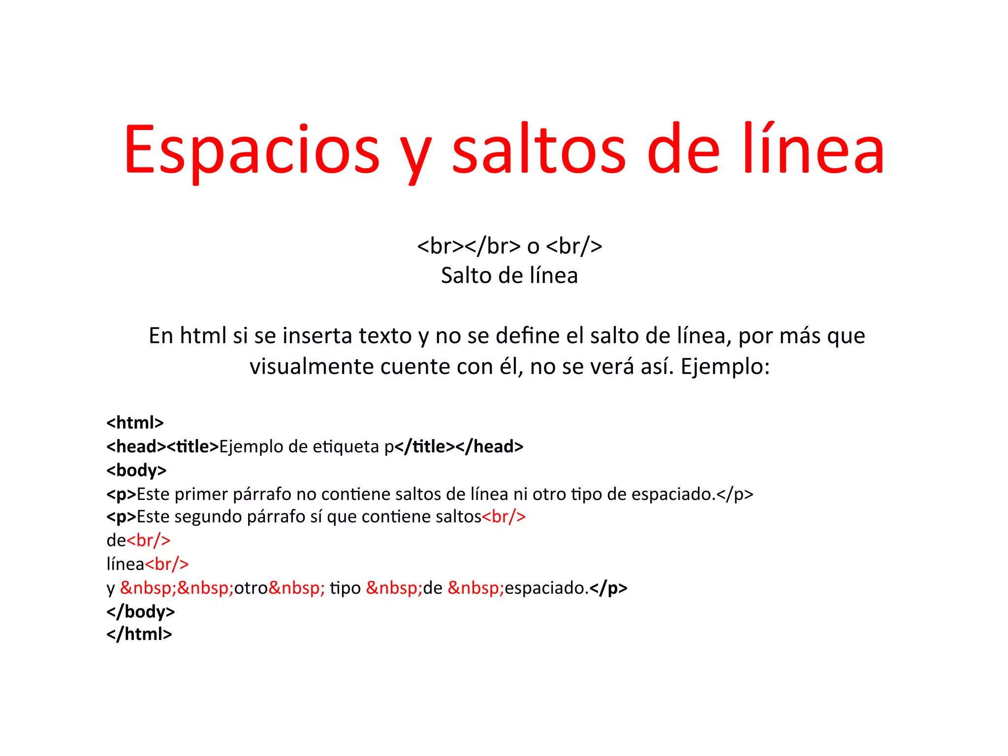 Espacios	
  y	
  saltos	
  de	
  línea	
  
                                                    <br></br>	
  o	
  <br/>           	
  
                                                          Salto	
  de	
  línea  	
  
                                                                       	
  
       En	
  html	
  si	
  se	
  inserta	
  texto	
  y	
  no	
  se	
  deﬁne	
  el	
  salto	
  de	
  línea,	
  por	
  más	
  que	
  
                        visualmente	
  cuente	
  con	
  él,	
  no	
  se	
  verá	
  así.	
  Ejemplo:             	
  
                                                                       	
  
<html>	
  
<head><2tle>Ejemplo	
  de	
  e3queta	
  p</2tle></head>	
  
<body>	
  
<p>Este	
  primer	
  párrafo	
  no	
  con3ene	
  saltos	
  de	
  línea	
  ni	
  otro	
  3po	
  de	
  espaciado.</p>	
  
<p>Este	
  segundo	
  párrafo	
  sí	
  que	
  con3ene	
  saltos<br/>	
  
de<br/>	
  
línea<br/>	
  
y	
  &nbsp;&nbsp;otro&nbsp;	
  3po	
  &nbsp;de	
  &nbsp;espaciado.</p>	
  
</body>	
  
</html>	
  
	
  
	
  
 