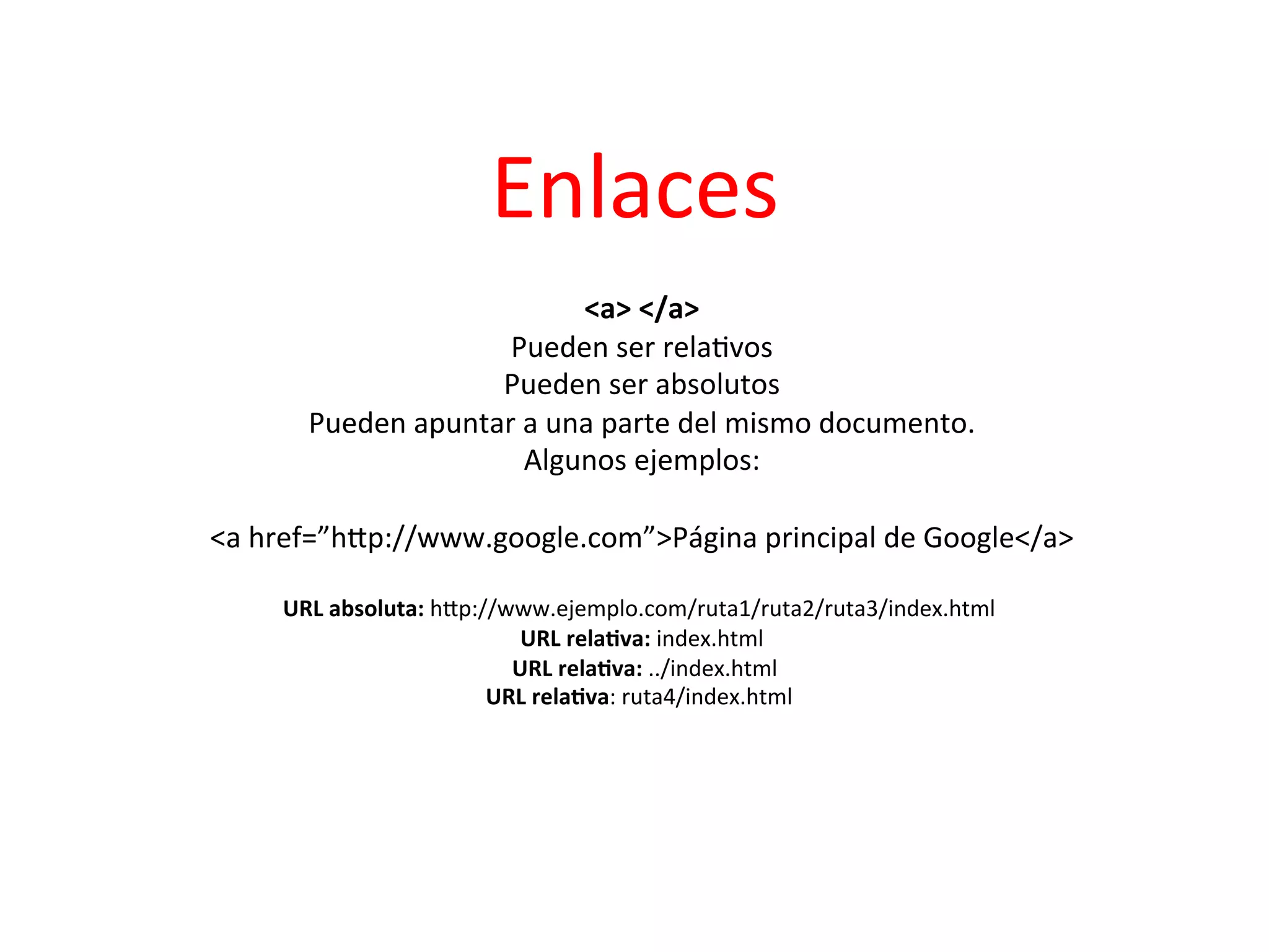 Enlaces	
  
                                                        	
  
                                                 <a>	
  </a>    	
  
                                      Pueden	
  ser	
  rela3vos             	
  
                                     Pueden	
  ser	
  absolutos                 	
  
                     Pueden	
  apuntar	
  a	
  una	
  parte	
  del	
  mismo	
  documento.
                                                                                        	
  
                                          Algunos	
  ejemplos:         	
  
                                                        	
  
           <a	
  href=”hIp://www.google.com”>Página	
  principal	
  de	
  Google</a>         	
  
                                                        	
  
                  URL	
  absoluta:	
  hIp://www.ejemplo.com/ruta1/ruta2/ruta3/index.html	
       	
  
                                                     URL	
  rela2va:	
  index.html	
  
                                            	
  	
  URL	
  rela2va:	
  ../index.html	
  
                                                                                       	
  
                                           URL	
  rela2va:	
  ruta4/index.html	
            	
  
	
  
	
  	
  
	
  
	
  
                                                          	
  
	
  
 