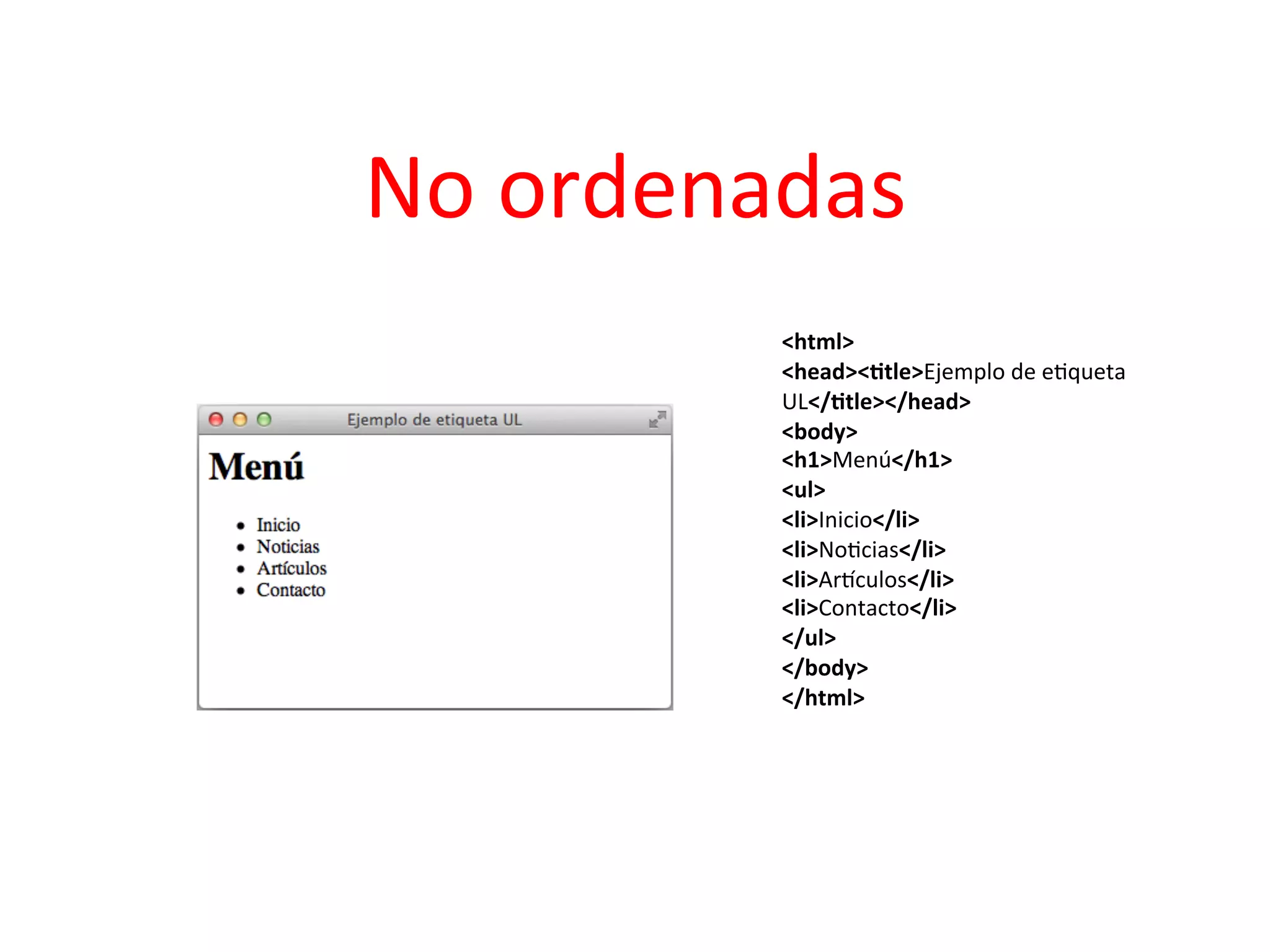 No	
  ordenadas	
  
                                  	
  
              <html>	
  	
  
              <head><2tle>Ejemplo	
  de	
  e3queta	
  
              UL</2tle></head>	
  	
  
              <body>	
  	
  
              <h1>Menú</h1>	
  	
  
              <ul>	
  	
  
              <li>Inicio</li>	
  	
  
              <li>No3cias</li>	
  	
  
              <li>Arpculos</li>	
  	
  
              <li>Contacto</li>	
  	
  
              </ul>	
  	
  
              </body>	
  	
  
              </html>	
  	
  
              	
  
 