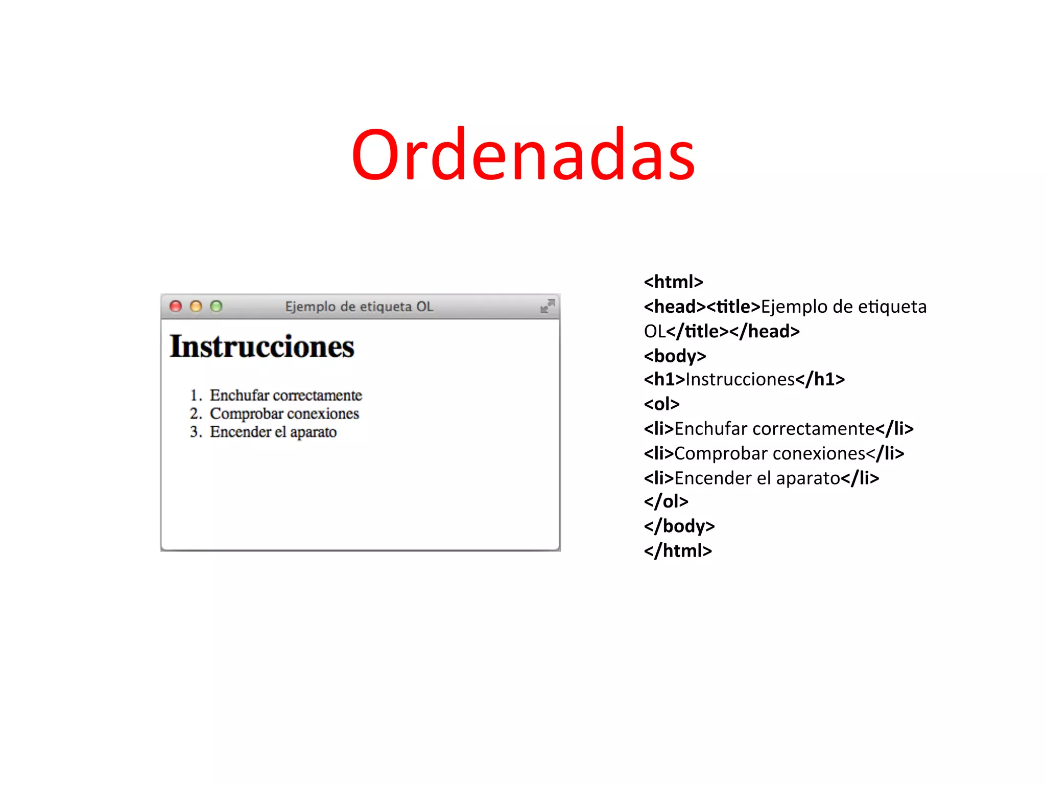 Ordenadas	
  
                               	
  
          <html>	
  	
  
          <head><2tle>Ejemplo	
  de	
  e3queta	
  
          OL</2tle></head>	
  	
  
          <body>	
  	
  
          <h1>Instrucciones</h1>	
  	
  
          <ol>	
  	
  
          <li>Enchufar	
  correctamente</li>	
  	
  
          <li>Comprobar	
  conexiones</li>	
  	
  
          <li>Encender	
  el	
  aparato</li>	
  	
  
          </ol>	
  	
  
          </body>	
  	
  
          </html>	
  	
  
 