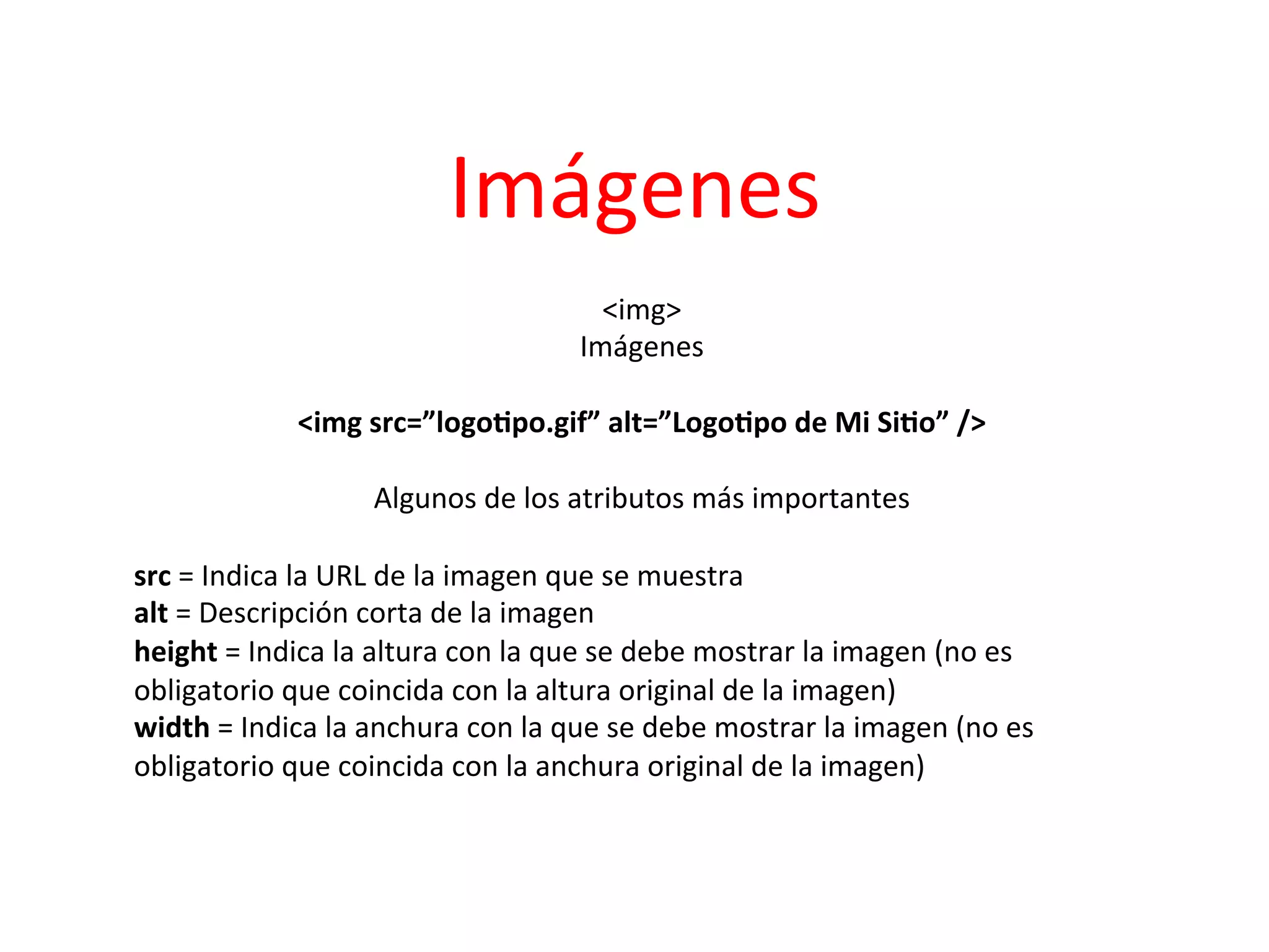 Imágenes	
  
                                              <img>     	
  
                                           Imágenes          	
  
                                                   	
  
                    <img	
  src=”logo2po.gif”	
  alt=”Logo2po	
  de	
  Mi	
  Si2o”	
  />	
  
	
  
                              Algunos	
  de	
  los	
  atributos	
  más	
  importantes
                                                                                    	
  
	
  
src	
  =	
  Indica	
  la	
  URL	
  de	
  la	
  imagen	
  que	
  se	
  muestra	
  	
  
alt	
  =	
  Descripción	
  corta	
  de	
  la	
  imagen	
  	
  
height	
  =	
  Indica	
  la	
  altura	
  con	
  la	
  que	
  se	
  debe	
  mostrar	
  la	
  imagen	
  (no	
  es	
  
obligatorio	
  que	
  coincida	
  con	
  la	
  altura	
  original	
  de	
  la	
  imagen)	
  	
  
width	
  =	
  Indica	
  la	
  anchura	
  con	
  la	
  que	
  se	
  debe	
  mostrar	
  la	
  imagen	
  (no	
  es	
  
obligatorio	
  que	
  coincida	
  con	
  la	
  anchura	
  original	
  de	
  la	
  imagen)	
  	
  
	
  
 