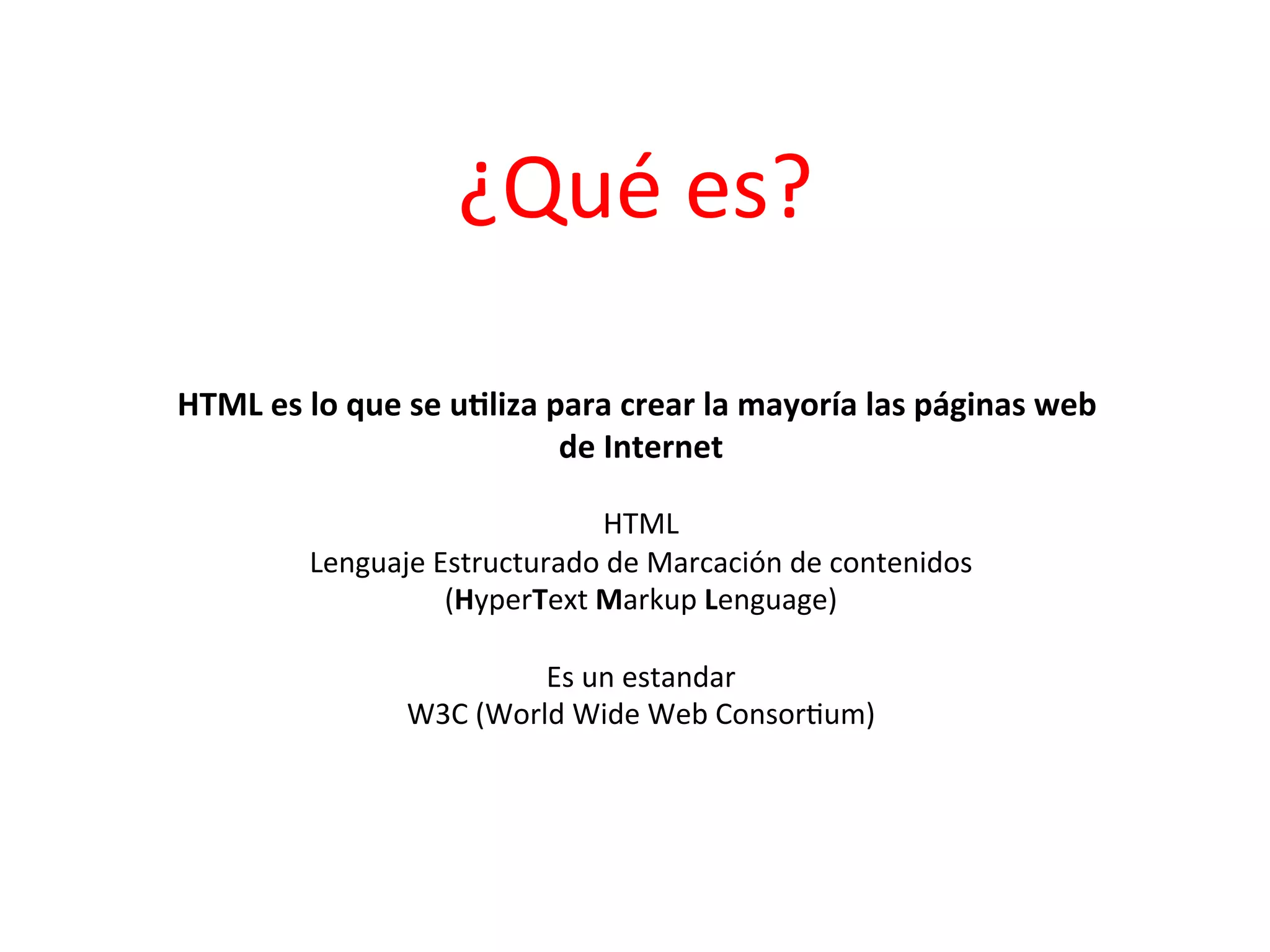 ¿Qué	
  es?	
  

HTML	
  es	
  lo	
  que	
  se	
  u2liza	
  para	
  crear	
  la	
  mayoría	
  las	
  páginas	
  web	
  
                                            de	
  Internet   	
  
                                                	
  
                                          HTML       	
  
              Lenguaje	
  Estructurado	
  de	
  Marcación	
  de	
  contenidos	
  
                           (HyperText	
  Markup	
  Lenguage)       	
  
                                                	
  
                                   Es	
  un	
  estandar   	
  
                     W3C	
  (World	
  Wide	
  Web	
  Consor3um)         	
  
 