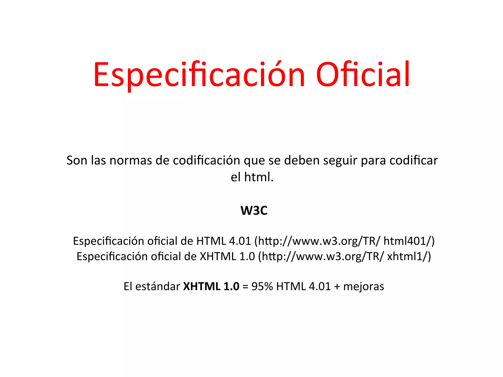 Especiﬁcación	
  Oﬁcial	
  

Son	
  las	
  normas	
  de	
  codiﬁcación	
  que	
  se	
  deben	
  seguir	
  para	
  codiﬁcar	
  
                                        el	
  html.	
    	
  
                                               	
  
                                          W3C       	
  
                                                	
  
 Especiﬁcación	
  oﬁcial	
  de	
  HTML	
  4.01	
  (hIp://www.w3.org/TR/	
  html401/)         	
  
  Especiﬁcación	
  oﬁcial	
  de	
  XHTML	
  1.0	
  (hIp://www.w3.org/TR/	
  xhtml1/)    	
  
                                                	
  
          El	
  estándar	
  XHTML	
  1.0	
  =	
  95%	
  HTML	
  4.01	
  +	
  mejoras
                                                                                   	
  
 