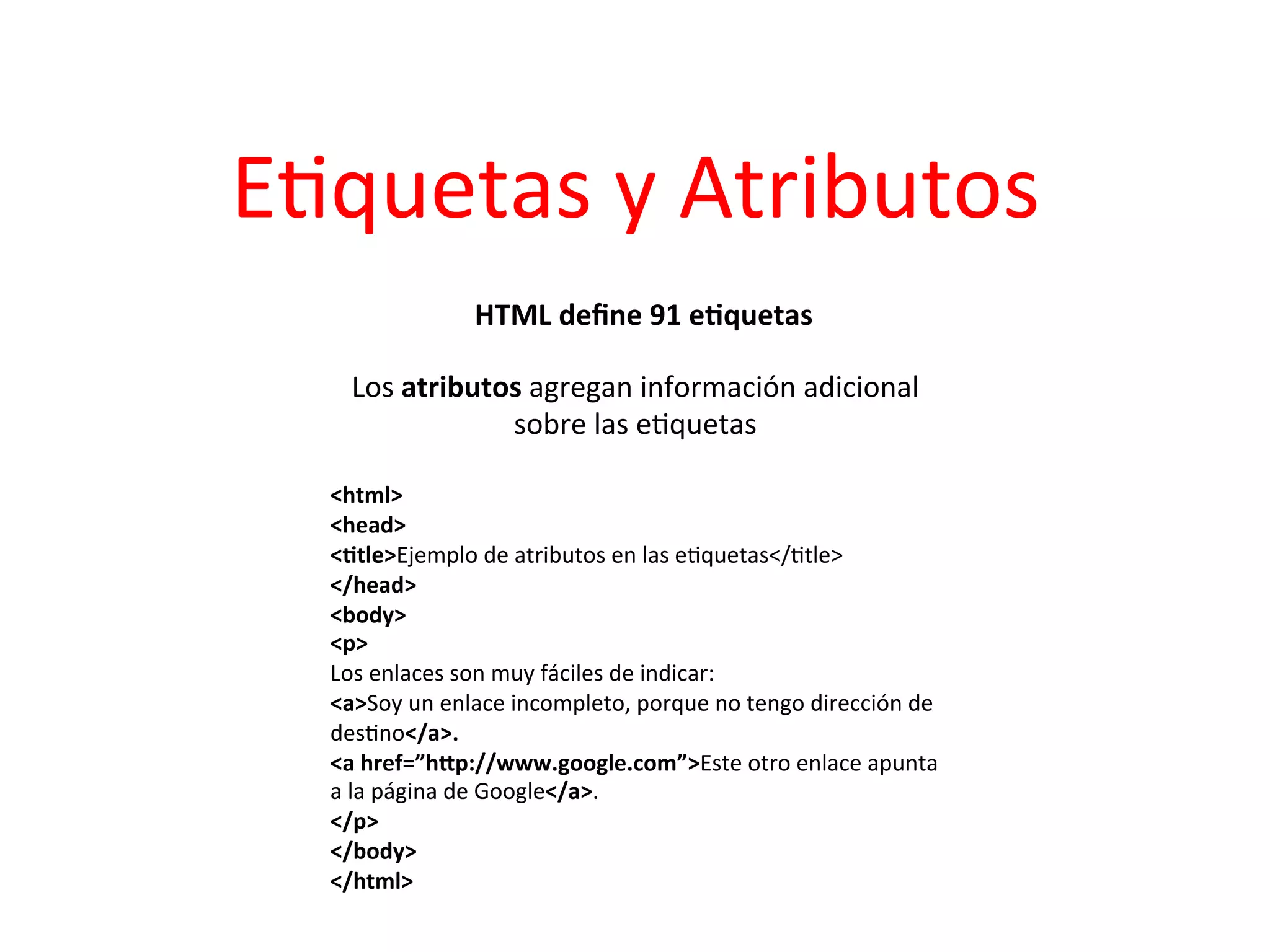 E3quetas	
  y	
  Atributos	
  
                       HTML	
  deﬁne	
  91	
  e2quetas
                                                     	
  

     Los	
  atributos	
  agregan	
  información	
  adicional	
  
                    sobre	
  las	
  e3quetas	
  
                                	
  
   <html>	
  
   <head>	
  
   <2tle>Ejemplo	
  de	
  atributos	
  en	
  las	
  e3quetas</3tle>	
  
   </head>	
  
   <body>	
  
   <p>	
  
   Los	
  enlaces	
  son	
  muy	
  fáciles	
  de	
  indicar:	
  
   <a>Soy	
  un	
  enlace	
  incompleto,	
  porque	
  no	
  tengo	
  dirección	
  de	
  
   des3no</a>.	
  
   <a	
  href=”hTp://www.google.com”>Este	
  otro	
  enlace	
  apunta	
  
   a	
  la	
  página	
  de	
  Google</a>.	
  
   </p>	
  
   </body>	
  
   </html>	
  
   	
  
 