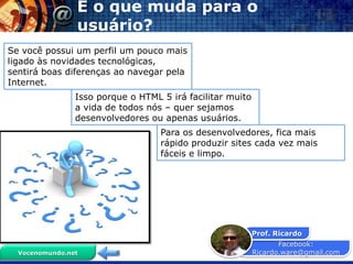 E o que muda para o
                usuário?
Se você possui um perfil um pouco mais
ligado às novidades tecnológicas,
sentirá boas diferenças ao navegar pela
Internet.
                Isso porque o HTML 5 irá facilitar muito
                a vida de todos nós – quer sejamos
                desenvolvedores ou apenas usuários.
                                   Para os desenvolvedores, fica mais
                                   rápido produzir sites cada vez mais
                                   fáceis e limpo.




                                                           Prof. Ricardo
                                                                  Facebook:
  Vocenomundo.net                                          Ricardo.ware@gmail.com
 