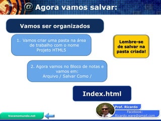 Agora vamos salvar:

      Vamos ser organizados

    1. Vamos criar uma pasta na área              Lembre-se
         de trabalho com o nome                  de salvar na
            Projeto HTML5                        pasta criada!


            2. Agora vamos no Bloco de notas e
                        vamos em:
                  Arquivo / Salvar Como /



                                    Index.html
                                                 Prof. Ricardo
                                                        Facebook:
Vocenomundo.net                                  Ricardo.ware@gmail.com
 