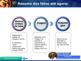 Resumo dos fatos até agora:




           Abrimos
           O bloco           Imagem          Hospeda
           De notas                            gem



        Digitamos o
        código na         Pegamos uma
        listagem acima…   imagem na         Agora vamos
                          internet e        aprender a
        E salvamos        colocamos na      colocar esse
        como              mesma pasta e     seu site on line
        Index.html        inserimos o       :)
        Dentro da pasta   código img src=
        Projeto HTML

                                             Prof. Ricardo
                                                    Facebook:
Vocenomundo.net                              Ricardo.ware@gmail.com
 