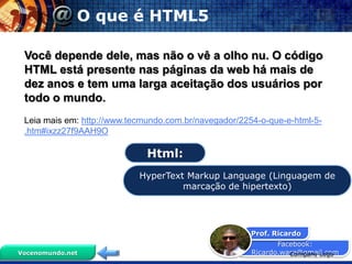 O que é HTML5

 Você depende dele, mas não o vê a olho nu. O código
 HTML está presente nas páginas da web há mais de
 dez anos e tem uma larga aceitação dos usuários por
 todo o mundo.
 Leia mais em: http://www.tecmundo.com.br/navegador/2254-o-que-e-html-5-
 .htm#ixzz27f9AAH9O

                              Html:
                            HyperText Markup Language (Linguagem de
                                     marcação de hipertexto)




                                                       Prof. Ricardo
                                                              Facebook:
Vocenomundo.net                                        Ricardo.ware@gmail.com
                                                                 Company Logo
 