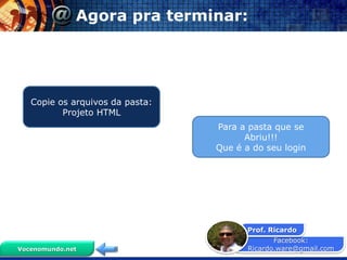 Agora pra terminar:




   Copie os arquivos da pasta:
          Projeto HTML
                                 Para a pasta que se
                                       Abriu!!!
                                 Que é a do seu login




                                        Prof. Ricardo
                                               Facebook:
Vocenomundo.net                         Ricardo.ware@gmail.com
 