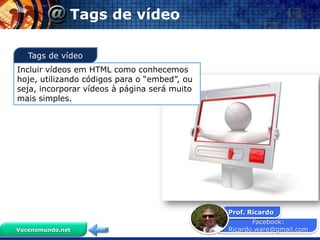 Tags de vídeo

   Tags de vídeo
Incluir vídeos em HTML como conhecemos
hoje, utilizando códigos para o “embed”, ou
seja, incorporar vídeos à página será muito
mais simples.




                                              Prof. Ricardo
                                                     Facebook:
Vocenomundo.net                               Ricardo.ware@gmail.com
 
