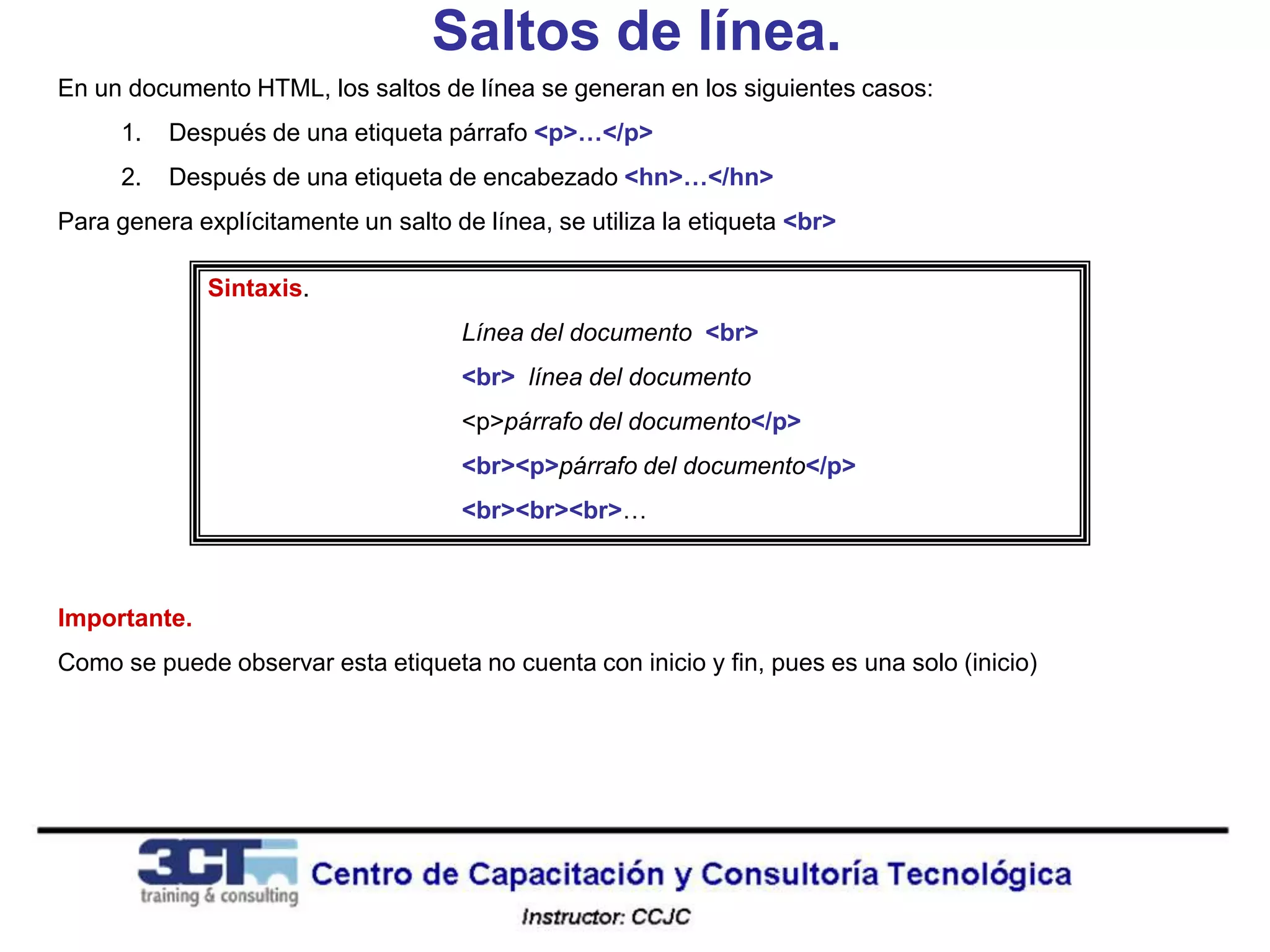 Saltos de línea.
En un documento HTML, los saltos de línea se generan en los siguientes casos:
     1.   Después de una etiqueta párrafo <p>…</p>
     2.   Después de una etiqueta de encabezado <hn>…</hn>
Para genera explícitamente un salto de línea, se utiliza la etiqueta <br>

              Sintaxis.
                                     Línea del documento <br>
                                     <br> línea del documento
                                     <p>párrafo del documento</p>
                                     <br><p>párrafo del documento</p>
                                     <br><br><br>…



Importante.
Como se puede observar esta etiqueta no cuenta con inicio y fin, pues es una solo (inicio)
 