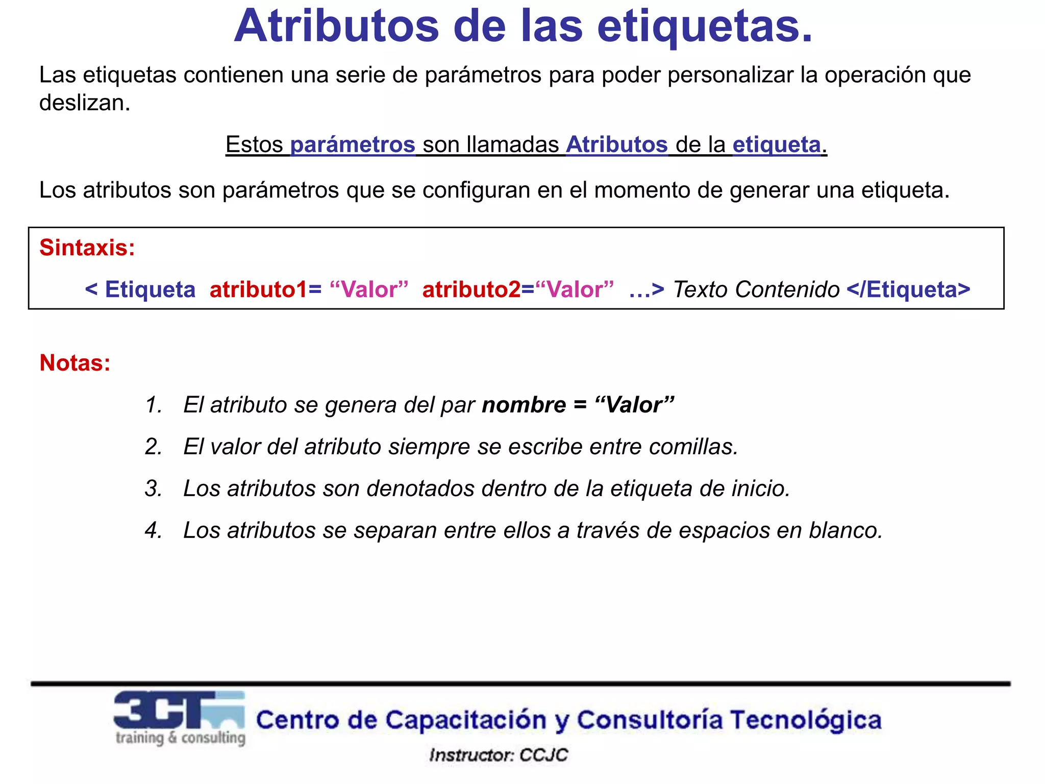 Atributos de las etiquetas.
Las etiquetas contienen una serie de parámetros para poder personalizar la operación que
deslizan.
                    Estos parámetros son llamadas Atributos de la etiqueta.
Los atributos son parámetros que se configuran en el momento de generar una etiqueta.

Sintaxis:
    < Etiqueta atributo1= “Valor” atributo2=“Valor” …> Texto Contenido </Etiqueta>


Notas:
            1. El atributo se genera del par nombre = “Valor”
            2. El valor del atributo siempre se escribe entre comillas.
            3. Los atributos son denotados dentro de la etiqueta de inicio.
            4. Los atributos se separan entre ellos a través de espacios en blanco.
 
