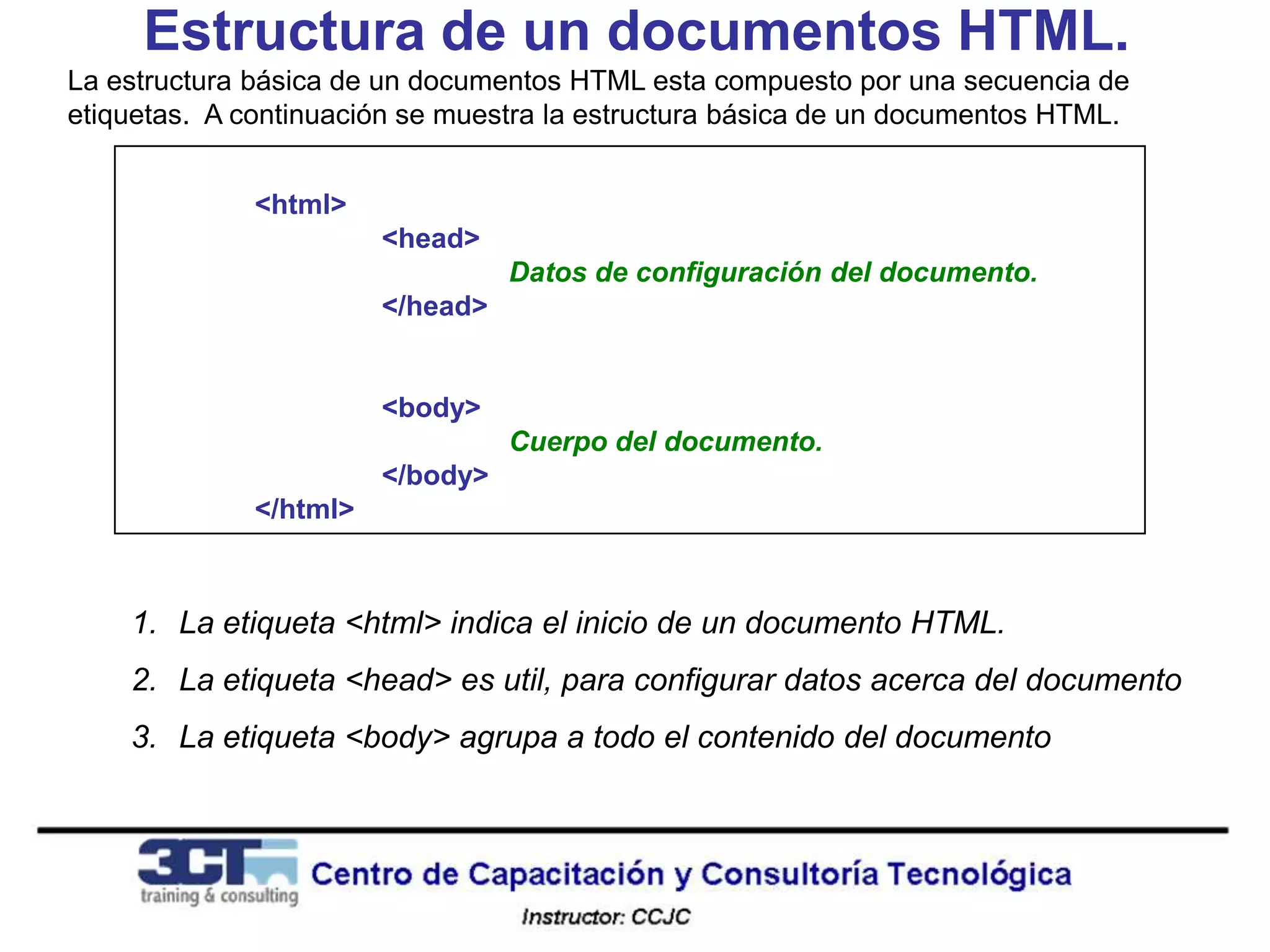 Estructura de un documentos HTML.
La estructura básica de un documentos HTML esta compuesto por una secuencia de
etiquetas. A continuación se muestra la estructura básica de un documentos HTML.


              <html>
                        <head>
                                  Datos de configuración del documento.
                        </head>


                        <body>
                                  Cuerpo del documento.
                        </body>
              </html>



    1. La etiqueta <html> indica el inicio de un documento HTML.
    2. La etiqueta <head> es util, para configurar datos acerca del documento
    3. La etiqueta <body> agrupa a todo el contenido del documento
 