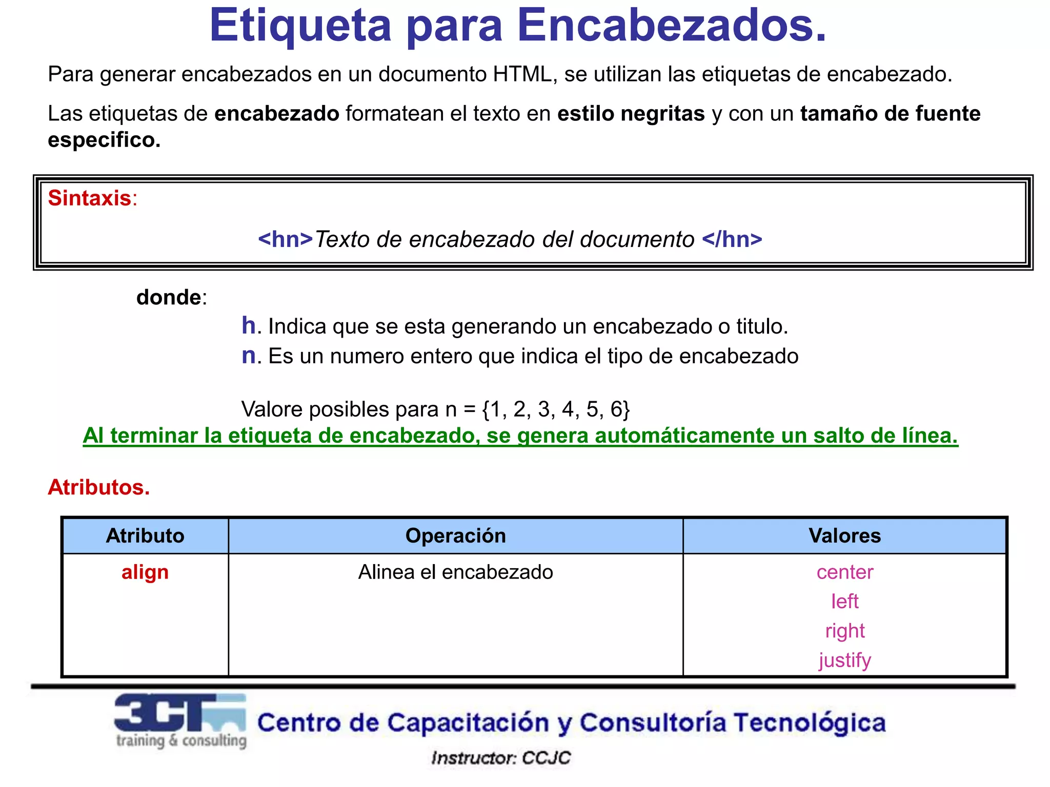 Etiqueta para Encabezados.
Para generar encabezados en un documento HTML, se utilizan las etiquetas de encabezado.
Las etiquetas de encabezado formatean el texto en estilo negritas y con un tamaño de fuente
especifico.

Sintaxis:
                    <hn>Texto de encabezado del documento </hn>

        donde:
                  h. Indica que se esta generando un encabezado o titulo.
                  n. Es un numero entero que indica el tipo de encabezado

                   Valore posibles para n = {1, 2, 3, 4, 5, 6}
   Al terminar la etiqueta de encabezado, se genera automáticamente un salto de línea.

Atributos.

     Atributo                     Operación                                 Valores
       align                  Alinea el encabezado                          center
                                                                              left
                                                                             right
                                                                            justify
 