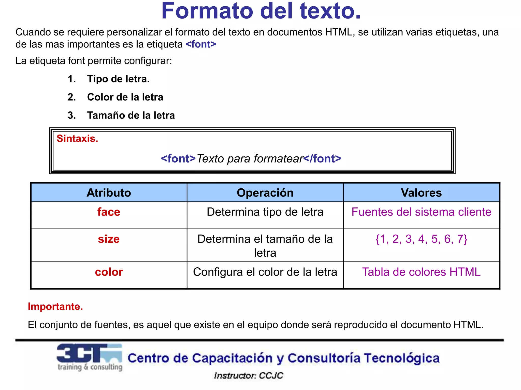 Formato del texto.
Cuando se requiere personalizar el formato del texto en documentos HTML, se utilizan varias etiquetas, una
de las mas importantes es la etiqueta <font>
La etiqueta font permite configurar:
           1.   Tipo de letra.
           2.   Color de la letra
           3.   Tamaño de la letra

         Sintaxis.

                                 <font>Texto para formatear</font>

                Atributo                        Operación                           Valores
                  face                   Determina tipo de letra         Fuentes del sistema cliente

                  size                 Determina el tamaño de la              {1, 2, 3, 4, 5, 6, 7}
                                                 letra
                  color                Configura el color de la letra      Tabla de colores HTML

  Importante.
  El conjunto de fuentes, es aquel que existe en el equipo donde será reproducido el documento HTML.
 