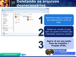 Deletando os arquivos
              desnecessários




                        1
                            Selecione todos os arquivos
                             que aparecerem como ao
                                       lado.


                              Delete-os, exceto os que


                        2   tem um ponto na frente são
                            chamados arquivos ocultos.


                             Agora vá em sua pasta


                        3      Área de trabalho /
                                 Projeto HTML.

                                    Prof. Ricardo
                                           Facebook:
Vocenomundo.net                     Ricardo.ware@gmail.com
 