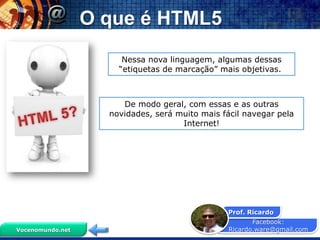 O que é HTML5
                       Nessa nova linguagem, algumas dessas
                      “etiquetas de marcação” mais objetivas.



                       De modo geral, com essas e as outras
                    novidades, será muito mais fácil navegar pela
                                     Internet!




                                                 Prof. Ricardo
                                                        Facebook:
Vocenomundo.net                                  Ricardo.ware@gmail.com
 