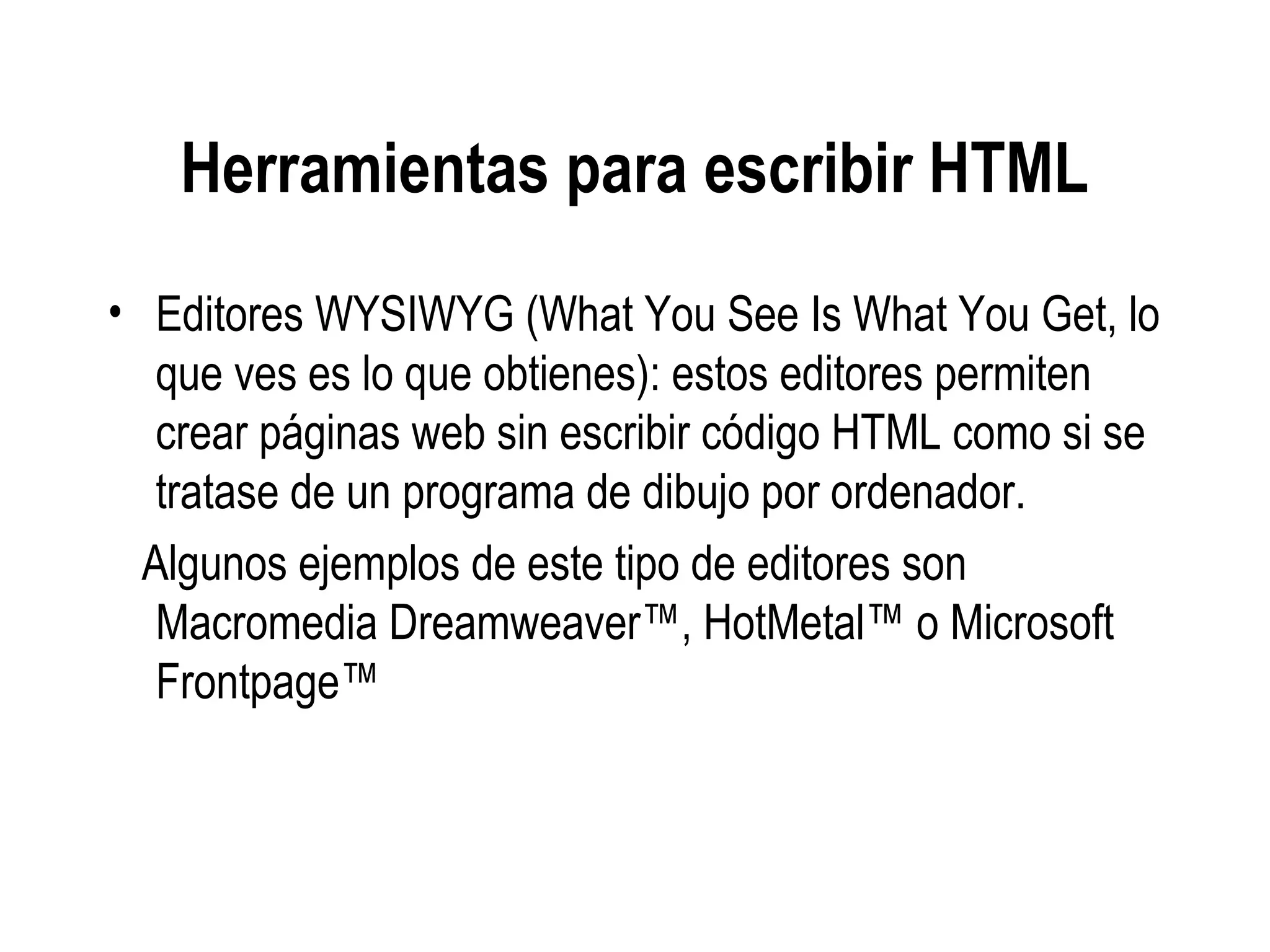 Herramientas para escribir HTML
• Editores WYSIWYG (What You See Is What You Get, lo
que ves es lo que obtienes): estos editores permiten
crear páginas web sin escribir código HTML como si se
tratase de un programa de dibujo por ordenador.
Algunos ejemplos de este tipo de editores son
Macromedia Dreamweaver™, HotMetal™ o Microsoft
Frontpage™
 