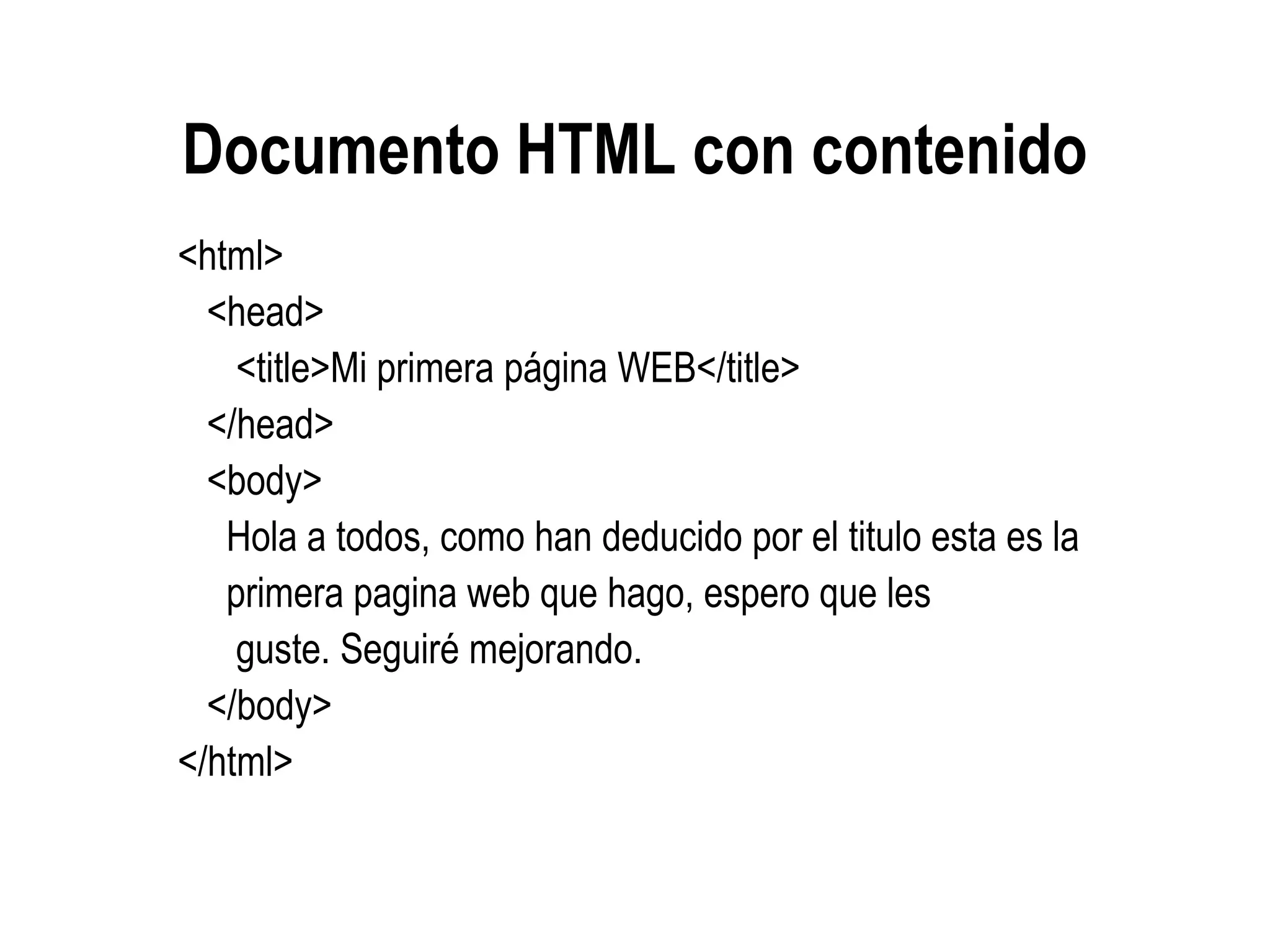 Documento HTML con contenido
<html>
<head>
<title>Mi primera página WEB</title>
</head>
<body>
Hola a todos, como han deducido por el titulo esta es la
primera pagina web que hago, espero que les
guste. Seguiré mejorando.
</body>
</html>
 