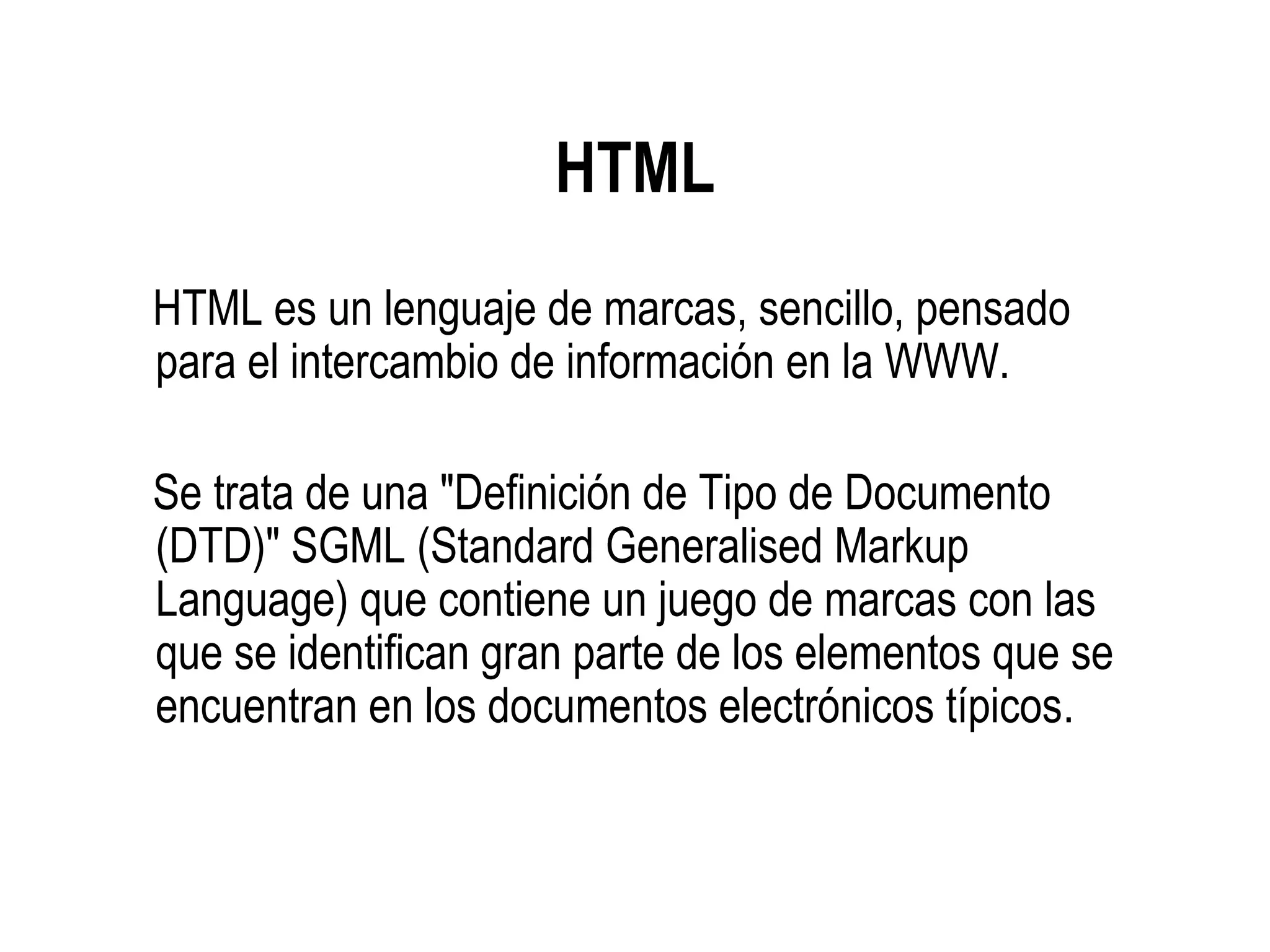 HTML
HTML es un lenguaje de marcas, sencillo, pensado
para el intercambio de información en la WWW.
Se trata de una "Definición de Tipo de Documento
(DTD)" SGML (Standard Generalised Markup
Language) que contiene un juego de marcas con las
que se identifican gran parte de los elementos que se
encuentran en los documentos electrónicos típicos.
 