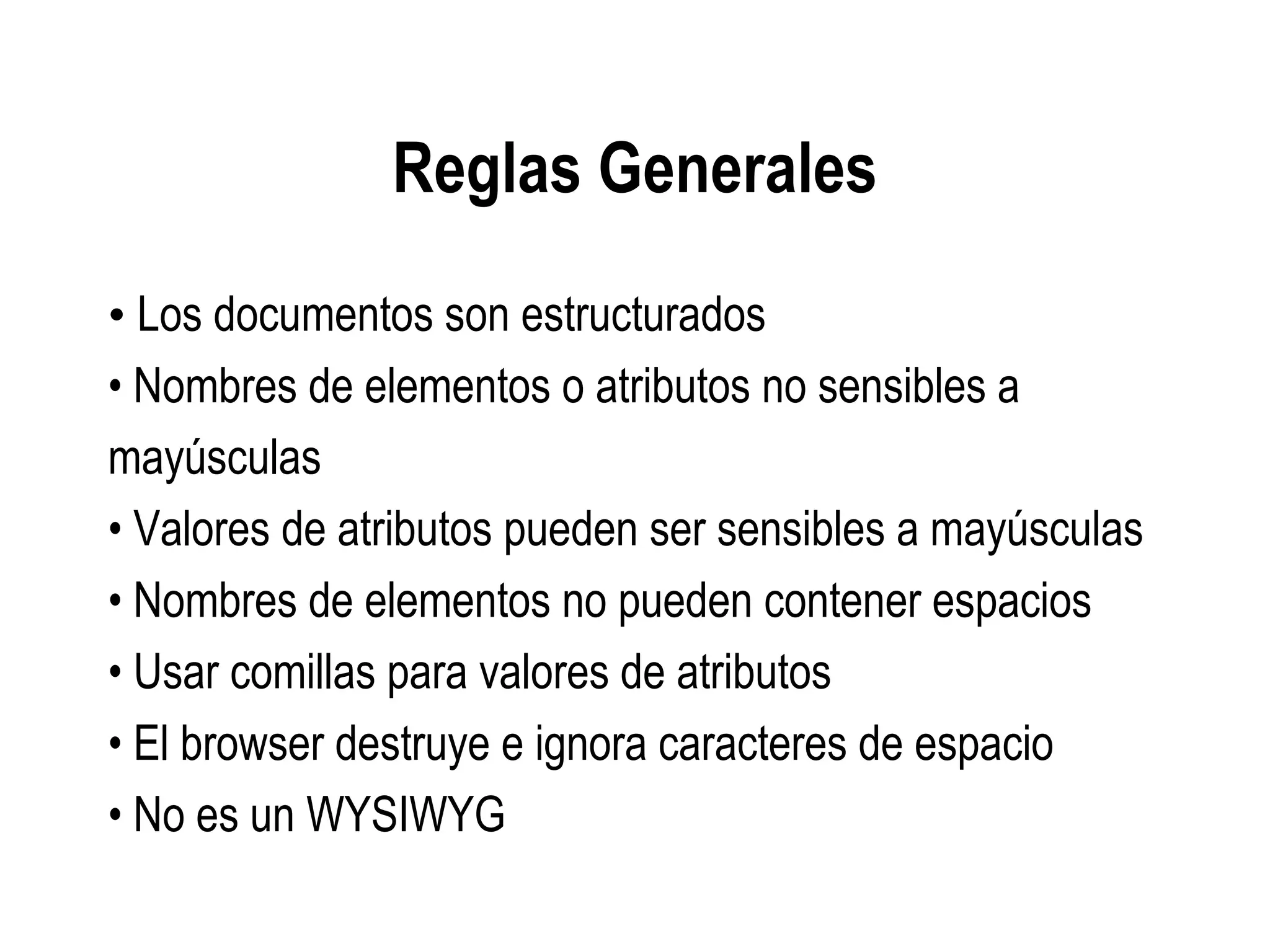 Reglas Generales
• Los documentos son estructurados
• Nombres de elementos o atributos no sensibles a
mayúsculas
• Valores de atributos pueden ser sensibles a mayúsculas
• Nombres de elementos no pueden contener espacios
• Usar comillas para valores de atributos
• El browser destruye e ignora caracteres de espacio
• No es un WYSIWYG
 