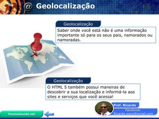 Facebook:
Ricardo.ware@gmail.com
Prof. Ricardo
Vocenomundo.net
Geolocalização
Saber onde você está não é uma informação
importante só para os seus pais, namorados ou
namoradas.
O HTML 5 também possui maneiras de
descobrir a sua localização e informá-la aos
sites e serviços que você acessa!
Geolocalização
Geolocalização
 