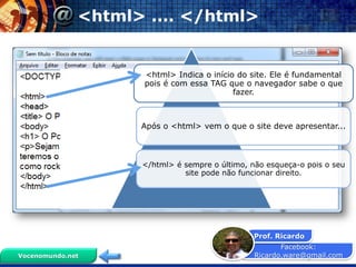Facebook:
Ricardo.ware@gmail.com
Prof. Ricardo
Vocenomundo.net
<html> .... </html>
<html> Indica o início do site. Ele é fundamental
pois é com essa TAG que o navegador sabe o que
fazer.
Após o <html> vem o que o site deve apresentar...
</html> é sempre o último, não esqueça-o pois o seu
site pode não funcionar direito.
 